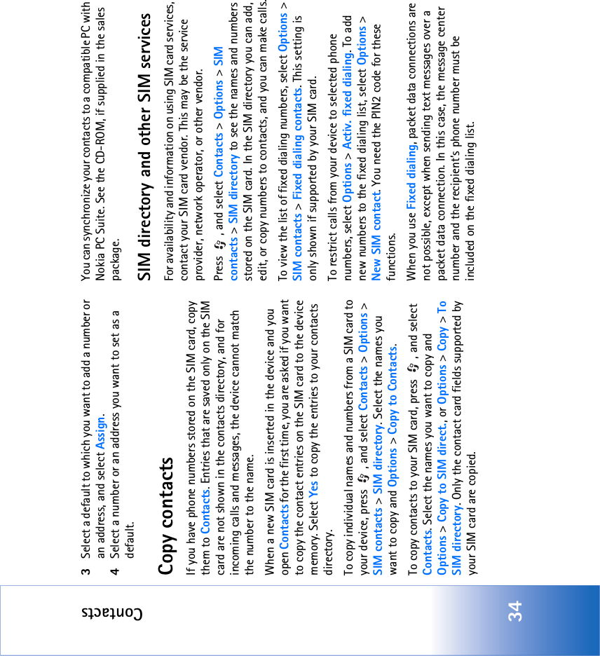 Contacts343Select a default to which you want to add a number or an address, and select Assign.4Select a number or an address you want to set as a default.Copy contactsIf you have phone numbers stored on the SIM card, copy them to Contacts. Entries that are saved only on the SIM card are not shown in the contacts directory, and for incoming calls and messages, the device cannot match the number to the name.When a new SIM card is inserted in the device and you open Contacts for the first time, you are asked if you want to copy the contact entries on the SIM card to the device memory. Select Yes to copy the entries to your contacts directory.To copy individual names and numbers from a SIM card to your device, press  , and select Contacts &gt; Options &gt; SIM contacts &gt; SIM directory. Select the names you want to copy and Options &gt; Copy to Contacts.To copy contacts to your SIM card, press  , and select Contacts. Select the names you want to copy and Options &gt; Copy to SIM direct., or Options &gt; Copy &gt; To SIM directory. Only the contact card fields supported by your SIM card are copied.You can synchronize your contacts to a compatible PC with Nokia PC Suite. See the CD-ROM, if supplied in the sales package.SIM directory and other SIM servicesFor availability and information on using SIM card services, contact your SIM card vendor. This may be the service provider, network operator, or other vendor.Press  , and select Contacts &gt; Options &gt; SIM contacts &gt; SIM directory to see the names and numbers stored on the SIM card. In the SIM directory you can add, edit, or copy numbers to contacts, and you can make calls.To view the list of fixed dialing numbers, select Options &gt; SIM contacts &gt; Fixed dialing contacts. This setting is only shown if supported by your SIM card.To restrict calls from your device to selected phone numbers, select Options &gt; Activ. fixed dialing. To add new numbers to the fixed dialing list, select Options &gt; New SIM contact. You need the PIN2 code for these functions.When you use Fixed dialing, packet data connections are not possible, except when sending text messages over a packet data connection. In this case, the message center number and the recipient’s phone number must be included on the fixed dialing list.