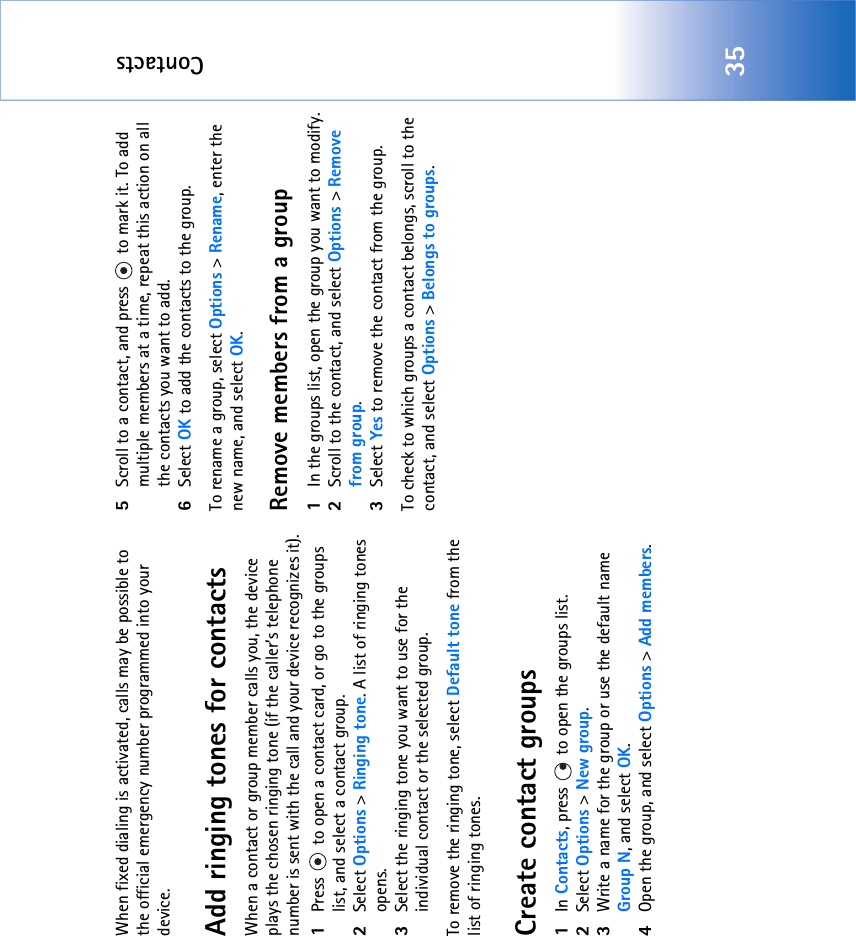 Contacts35When fixed dialing is activated, calls may be possible to the official emergency number programmed into your device.Add ringing tones for contactsWhen a contact or group member calls you, the device plays the chosen ringing tone (if the caller’s telephone number is sent with the call and your device recognizes it).1Press   to open a contact card, or go to the groups list, and select a contact group.2Select Options &gt; Ringing tone. A list of ringing tones opens.3Select the ringing tone you want to use for the individual contact or the selected group.To remove the ringing tone, select Default tone from the list of ringing tones.Create contact groups1In Contacts, press   to open the groups list.2Select Options &gt; New group. 3Write a name for the group or use the default name Group N, and select OK. 4Open the group, and select Options &gt; Add members.5Scroll to a contact, and press   to mark it. To add multiple members at a time, repeat this action on all the contacts you want to add.6Select OK to add the contacts to the group.To rename a group, select Options &gt; Rename, enter the new name, and select OK.Remove members from a group1In the groups list, open the group you want to modify.2Scroll to the contact, and select Options &gt; Remove from group.3Select Yes to remove the contact from the group.To check to which groups a contact belongs, scroll to the contact, and select Options &gt; Belongs to groups.