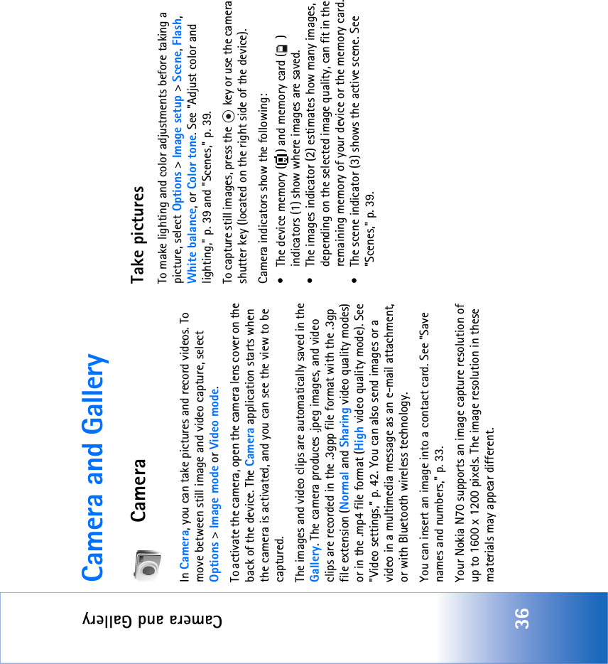 Camera and Gallery36Camera and GalleryCameraIn Camera, you can take pictures and record videos. To move between still image and video capture, select Options &gt; Image mode or Video mode.To activate the camera, open the camera lens cover on the back of the device. The Camera application starts when the camera is activated, and you can see the view to be captured.The images and video clips are automatically saved in the Gallery. The camera produces .jpeg images, and video clips are recorded in the .3gpp file format with the .3gp file extension (Normal and Sharing video quality modes) or in the .mp4 file format (High video quality mode). See &quot;Video settings‚&quot; p. 42. You can also send images or a video in a multimedia message as an e-mail attachment, or with Bluetooth wireless technology.You can insert an image into a contact card. See &quot;Save names and numbers‚&quot; p. 33.Your Nokia N70 supports an image capture resolution of up to 1600 x 1200 pixels. The image resolution in these materials may appear different.Take picturesTo make lighting and color adjustments before taking a picture, select Options &gt; Image setup &gt; Scene, Flash, White balance, or Color tone. See &quot;Adjust color and lighting‚&quot; p. 39 and &quot;Scenes‚&quot; p. 39.To capture still images, press the   key or use the camera shutter key (located on the right side of the device).Camera indicators show the following:• The device memory ( ) and memory card ( ) indicators (1) show where images are saved.• The images indicator (2) estimates how many images, depending on the selected image quality, can fit in the remaining memory of your device or the memory card.• The scene indicator (3) shows the active scene. See &quot;Scenes‚&quot; p. 39.