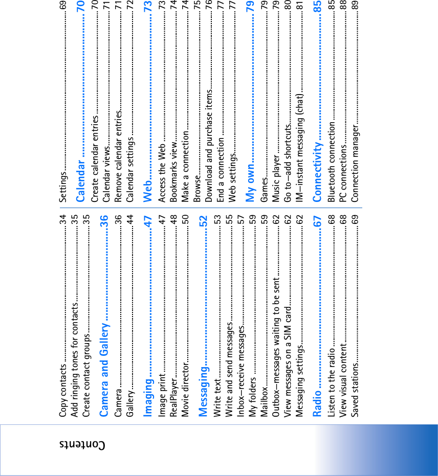 ContentsCopy contacts ...................................................................... 34Add ringing tones for contacts....................................... 35Create contact groups....................................................... 35Camera and Gallery .................................36Camera................................................................................... 36Gallery .................................................................................... 44Imaging.....................................................47Image print ...........................................................................47RealPlayer.............................................................................. 48Movie director...................................................................... 50Messaging.................................................52Write text.............................................................................. 53Write and send messages................................................. 55Inbox—receive messages................................................... 57My folders ............................................................................ 59Mailbox.................................................................................. 59Outbox—messages waiting to be sent.......................... 62View messages on a SIM card.........................................62Messaging settings.............................................................62Radio.........................................................67Listen to the radio ..............................................................68View visual content............................................................ 68Saved stations......................................................................69Settings.................................................................................. 69Calendar ...................................................70Create calendar entries .....................................................70Calendar views.....................................................................71Remove calendar entries................................................... 71Calendar settings ................................................................ 72Web...........................................................73Access the Web ...................................................................73Bookmarks view...................................................................74Make a connection.............................................................74Browse.................................................................................... 75Download and purchase items........................................76End a connection ................................................................ 77Web settings.........................................................................77My own.....................................................79Games..................................................................................... 79Music player .........................................................................79Go to—add shortcuts..........................................................80IM—instant messaging (chat)..........................................81Connectivity .............................................85Bluetooth connection........................................................85PC connections ....................................................................88Connection manager..........................................................89