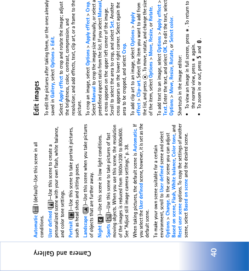 Camera and Gallery40Automatic ( ) (default)—Use this scene in all conditions.User defined ( )—Use this scene to create a personalized scene with your own flash, white balance, and color tone settings.Portrait ( )—Use this scene to take portrait pictures, such as head shots and sitting poses.Landscape ( )—Use this scene when you take pictures of objects that are further away.Night ( )—Use this scene in low light conditions.Sports ( )—Use this scene to take pictures of fast moving objects. When you use this scene, the resolution of the images is reduced from 1600x1200 to 800x600. See &quot;Adjust still image camera settings‚&quot; p. 38.When taking pictures, the default scene is Automatic. If you select the User defined scene, however, it is set as the default scene.To make your own scene suitable for a certain environment, scroll to User defined scene and select Options &gt; Change. In the user scene you can adjust Based on scene, Flash, White balance, Color tone, and Reset user scene options. To copy the settings of another scene, select Based on scene and the desired scene.Edit imagesTo edit the pictures after taking them, or the ones already saved in Gallery, select Options &gt; Edit. Select Apply effect to crop and rotate the image; adjust the brightness, color, contrast, compression, and resolution; and add effects, text, clip art, or a frame to the picture.To crop an image, select Options &gt; Apply effect &gt; Crop. Select Manual to crop the image size manually, or select a predefined aspect ratio from the list. If you select Manual, a cross appears on the upper left corner of the image. Scroll to select the area to crop, and select Set. Another cross appears on the lower right corner. Select again the area to be cropped, and select Crop.To add clip art to an image, select Options &gt; Apply effect &gt; Clip-art. Select the item you want to add from the list, and press  . To move, rotate, and change the size of the item, select Options &gt; Move, Resize, or Rotate.To add text to an image, select Options &gt; Apply effect &gt; Text. Enter the text, and select OK. To edit the text, select Options &gt; Move, Resize, Rotate, or Select color. Shortcuts in the image editor:• To view an image in full screen, press  . To return to the normal view, press   again.• To zoom in or out, press   and  .