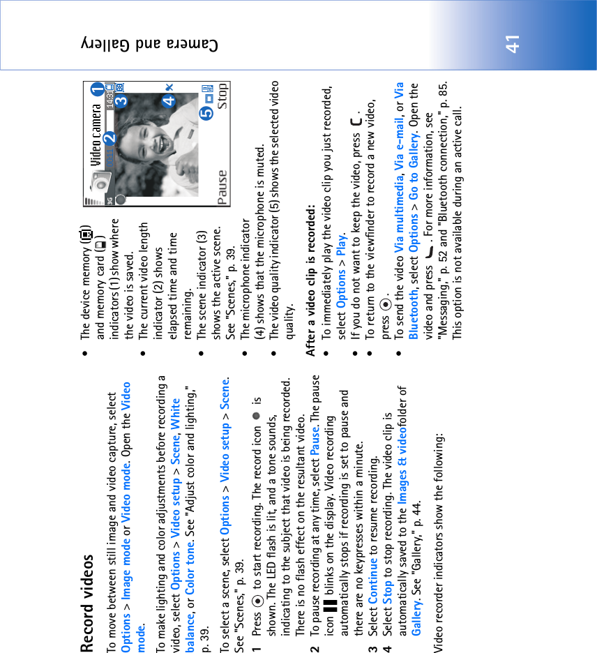 Camera and Gallery41Record videosTo move between still image and video capture, select Options &gt; Image mode or Video mode. Open the Video mode.To make lighting and color adjustments before recording a video, select Options &gt; Video setup &gt; Scene, White balance, or Color tone. See &quot;Adjust color and lighting‚&quot; p. 39.To select a scene, select Options &gt; Video setup &gt; Scene. See &quot;Scenes‚&quot; p. 39.1Press   to start recording. The record icon   is shown. The LED flash is lit, and a tone sounds, indicating to the subject that video is being recorded. There is no flash effect on the resultant video.2To pause recording at any time, select Pause. The pause icon   blinks on the display. Video recording automatically stops if recording is set to pause and there are no keypresses within a minute.3Select Continue to resume recording. 4Select Stop to stop recording. The video clip is automatically saved to the Images &amp; videofolder of Gallery. See &quot;Gallery‚&quot; p. 44.Video recorder indicators show the following:• The device memory ( ) and memory card ( ) indicators (1) show where the video is saved.• The current video length indicator (2) shows elapsed time and time remaining.• The scene indicator (3) shows the active scene. See &quot;Scenes‚&quot; p. 39.• The microphone indicator (4) shows that the microphone is muted.• The video quality indicator (5) shows the selected video quality.After a video clip is recorded:• To immediately play the video clip you just recorded, select Options &gt; Play.• If you do not want to keep the video, press  .• To return to the viewfinder to record a new video, press .• To send the video Via multimedia, Via e-mail, or Via Bluetooth, select Options &gt; Go to Gallery. Open the video and press  . For more information, see &quot;Messaging‚&quot; p. 52 and &quot;Bluetooth connection‚&quot; p. 85. This option is not available during an active call.