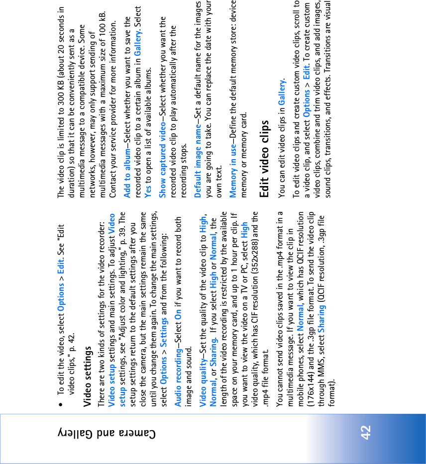 Camera and Gallery42• To edit the video, select Options &gt; Edit. See &quot;Edit video clips‚&quot; p. 42.Video settingsThere are two kinds of settings for the video recorder: Video setup settings and main settings. To adjust Video setup settings, see &quot;Adjust color and lighting‚&quot; p. 39. The setup settings return to the default settings after you close the camera, but the main settings remain the same until you change them again. To change the main settings, select Options &gt; Settings and from the following:Audio recording—Select On if you want to record both image and sound.Video quality—Set the quality of the video clip to High, Normal, or Sharing.  If you select High or Normal, the length of the video recording is restricted by the available space on your memory card, and up to 1 hour per clip. If you want to view the video on a TV or PC, select High video quality, which has CIF resolution (352x288) and the .mp4 file format.You cannot send video clips saved in the .mp4 format in a multimedia message. If you want to view the clip in mobile phones, select Normal, which has QCIF resolution (176x144) and the .3gp file format. To send the video clip through MMS, select Sharing (QCIF resolution, .3gp file format).The video clip is limited to 300 KB (about 20 seconds in duration) so that it can be conveniently sent as a multimedia message to a compatible device. Some networks, however, may only support sending of multimedia messages with a maximum size of 100 kB. Contact your service provider for more information.Add to album—Select whether you want to save the recorded video clip to a certain album in Gallery. Select Yes to open a list of available albums.Show captured video—Select whether you want the recorded video clip to play automatically after the recording stops.Default image name—Set a default name for the images you are going to take. You can replace the date with your own text.Memory in use—Define the default memory store: device memory or memory card.Edit video clipsYou can edit video clips in Gallery.To edit video clips and create custom video clips, scroll to a video clip, and select Options &gt; Edit. To create custom video clips, combine and trim video clips, and add images, sound clips, transitions, and effects. Transitions are visual 