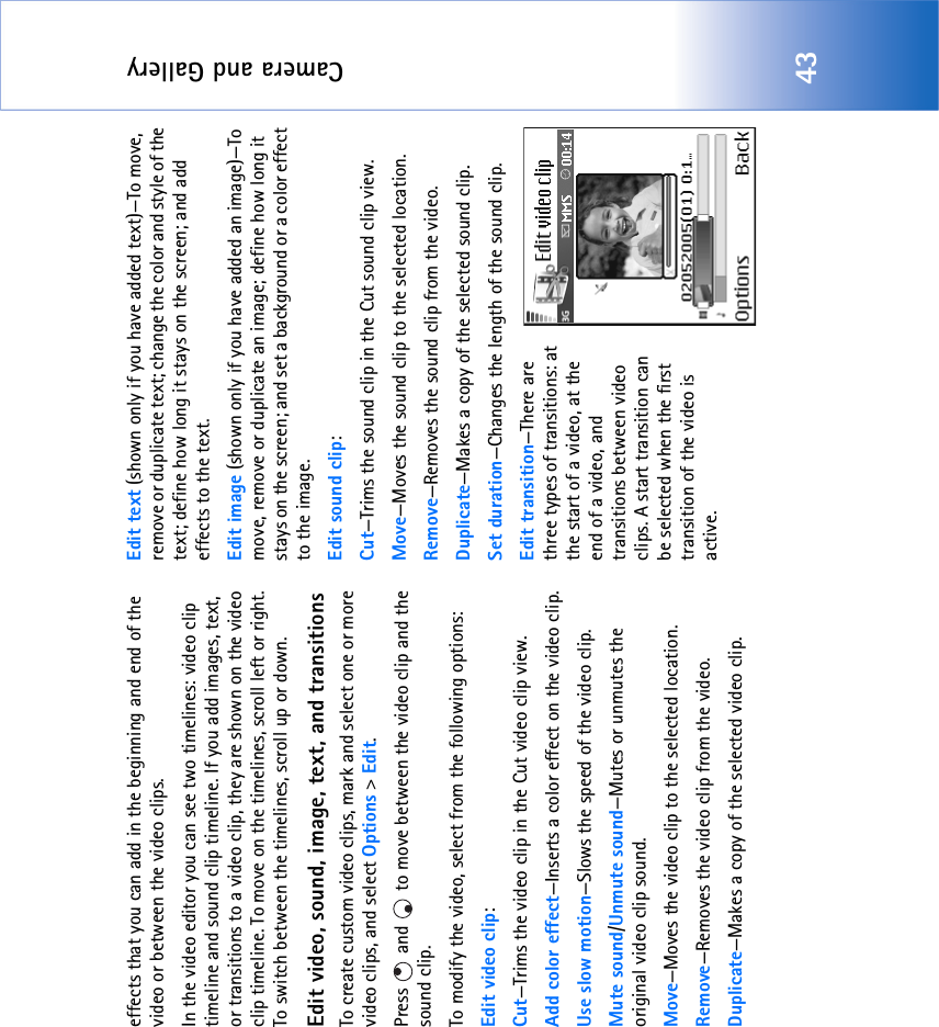 Camera and Gallery43effects that you can add in the beginning and end of the video or between the video clips.In the video editor you can see two timelines: video clip timeline and sound clip timeline. If you add images, text, or transitions to a video clip, they are shown on the video clip timeline. To move on the timelines, scroll left or right. To switch between the timelines, scroll up or down.Edit video, sound, image, text, and transitionsTo create custom video clips, mark and select one or more video clips, and select Options &gt; Edit.Press   and   to move between the video clip and the sound clip.To modify the video, select from the following options:Edit video clip:Cut—Trims the video clip in the Cut video clip view.Add color effect—Inserts a color effect on the video clip.Use slow motion—Slows the speed of the video clip.Mute sound/Unmute sound—Mutes or unmutes the original video clip sound.Move—Moves the video clip to the selected location.Remove—Removes the video clip from the video.Duplicate—Makes a copy of the selected video clip.Edit text (shown only if you have added text)—To move, remove or duplicate text; change the color and style of the text; define how long it stays on the screen; and add effects to the text.Edit image (shown only if you have added an image)—To move, remove or duplicate an image; define how long it stays on the screen; and set a background or a color effect to the image.Edit sound clip:Cut—Trims the sound clip in the Cut sound clip view.Move—Moves the sound clip to the selected location.Remove—Removes the sound clip from the video.Duplicate—Makes a copy of the selected sound clip.Set duration—Changes the length of the sound clip.Edit transition—There are three types of transitions: at the start of a video, at the end of a video, and transitions between video clips. A start transition can be selected when the first transition of the video is active.