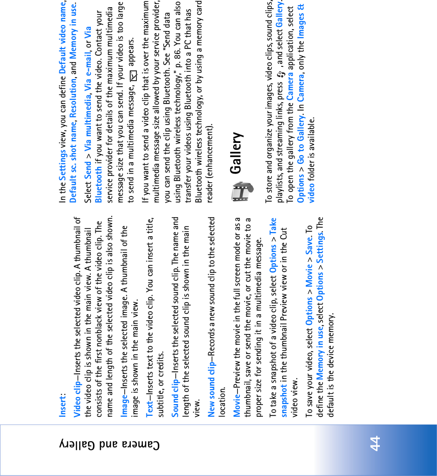 Camera and Gallery44Insert:Video clip—Inserts the selected video clip. A thumbnail of the video clip is shown in the main view. A thumbnail consists of the first nonblack view of the video clip. The name and length of the selected video clip is also shown.Image—Inserts the selected image. A thumbnail of the image is shown in the main view.Text—Inserts text to the video clip. You can insert a title, subtitle, or credits.Sound clip—Inserts the selected sound clip. The name and length of the selected sound clip is shown in the main view.New sound clip—Records a new sound clip to the selected location.Movie—Preview the movie in the full screen mode or as a thumbnail, save or send the movie, or cut the movie to a proper size for sending it in a multimedia message.To take a snapshot of a video clip, select Options &gt; Take snapshot in the thumbnail Preview view or in the Cut video view.To save your video, select Options &gt; Movie &gt; Save. To define the Memory in use, select Options &gt; Settings. The default is the device memory. In the Settings view, you can define Default video name, Default sc. shot name, Resolution, and Memory in use.Select Send &gt; Via multimedia, Via e-mail, or Via Bluetooth if you want to send the video. Contact your service provider for details of the maximum multimedia message size that you can send. If your video is too large to send in a multimedia message,   appears.If you want to send a video clip that is over the maximum multimedia message size allowed by your service provider, you can send the clip using Bluetooth. See &quot;Send data using Bluetooth wireless technology‚&quot; p. 86. You can also transfer your videos using Bluetooth into a PC that has Bluetooth wireless technology, or by using a memory card reader (enhancement).GalleryTo store and organize your images, video clips, sound clips, playlists, and streaming links, press  , and select Gallery. To open the gallery from the Camera application, select Options &gt; Go to Gallery. In Camera, only the Images &amp; video folder is available.