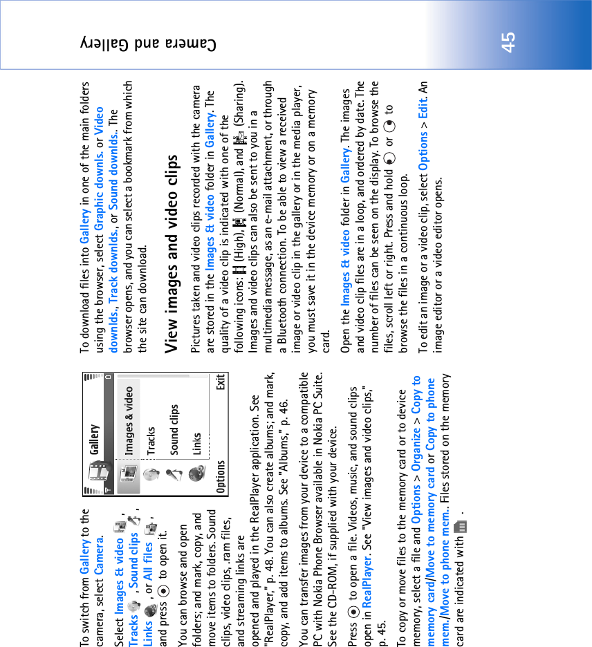 Camera and Gallery45To switch from Gallery to the camera, select Camera.Select Images &amp; video , Tracks , Sound clips , Links , or All files , and press   to open it. You can browse and open folders; and mark, copy, and move items to folders. Sound clips, video clips, .ram files, and streaming links are opened and played in the RealPlayer application. See &quot;RealPlayer‚&quot; p. 48. You can also create albums; and mark, copy, and add items to albums. See &quot;Albums‚&quot; p. 46.You can transfer images from your device to a compatible PC with Nokia Phone Browser available in Nokia PC Suite. See the CD-ROM, if supplied with your device.Press   to open a file. Videos, music, and sound clips open in RealPlayer. See &quot;View images and video clips‚&quot; p. 45. To copy or move files to the memory card or to device memory, select a file and Options &gt; Organize &gt; Copy to memory card/Move to memory card or Copy to phone mem./Move to phone mem.. Files stored on the memory card are indicated with  .To download files into Gallery in one of the main folders using the browser, select Graphic downls. or Video downlds., Track downlds., or Sound downlds.. The browser opens, and you can select a bookmark from which the site can download.View images and video clipsPictures taken and video clips recorded with the camera are stored in the Images &amp; video folder in Gallery. The quality of a video clip is indicated with one of the following icons:   (High),   (Normal), and   (Sharing). Images and video clips can also be sent to you in a multimedia message, as an e-mail attachment, or through a Bluetooth connection. To be able to view a received image or video clip in the gallery or in the media player, you must save it in the device memory or on a memory card.Open the Images &amp; video folder in Gallery. The images and video clip files are in a loop, and ordered by date. The number of files can be seen on the display. To browse the files, scroll left or right. Press and hold   or   to browse the files in a continuous loop.To edit an image or a video clip, select Options &gt; Edit. An image editor or a video editor opens.