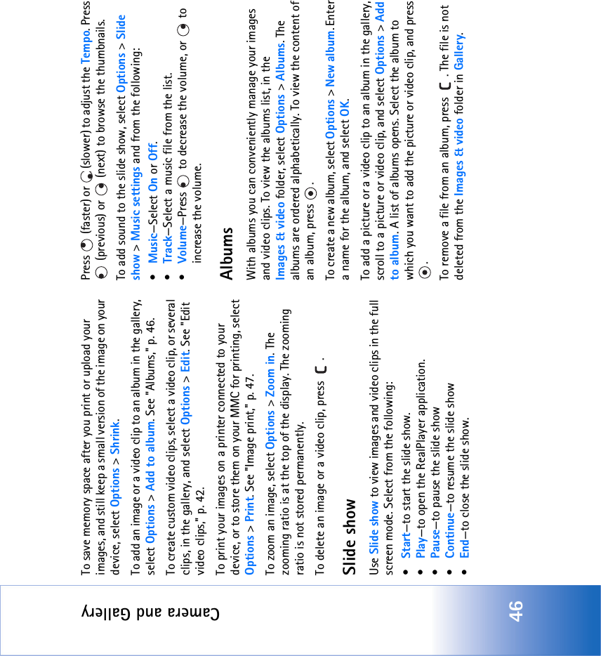 Camera and Gallery46To save memory space after you print or upload your images, and still keep a small version of the image on your device, select Options &gt; Shrink. To add an image or a video clip to an album in the gallery, select Options &gt; Add to album. See &quot;Albums‚&quot; p. 46.To create custom video clips, select a video clip, or several clips, in the gallery, and select Options &gt; Edit. See &quot;Edit video clips‚&quot; p. 42.To print your images on a printer connected to your device, or to store them on your MMC for printing, select Options &gt; Print. See &quot;Image print‚&quot; p. 47.To zoom an image, select Options &gt; Zoom in. The zooming ratio is at the top of the display. The zooming ratio is not stored permanently.To delete an image or a video clip, press  . Slide showUse Slide show to view images and video clips in the full screen mode. Select from the following:•Start—to start the slide show.•Play—to open the RealPlayer application.•Pause—to pause the slide show•Continue—to resume the slide show•End—to close the slide show.Press   (faster) or   (slower) to adjust the Tempo. Press  (previous) or   (next) to browse the thumbnails.To add sound to the slide show, select Options &gt; Slide show &gt; Music settings and from the following:•Music—Select On or Off.•Track—Select a music file from the list.•Volume—Press   to decrease the volume, or   to increase the volume.AlbumsWith albums you can conveniently manage your images and video clips. To view the albums list, in the Images &amp; video folder, select Options &gt; Albums. The albums are ordered alphabetically. To view the content of an album, press  .To create a new album, select Options &gt; New album. Enter a name for the album, and select OK.To add a picture or a video clip to an album in the gallery, scroll to a picture or video clip, and select Options &gt; Add to album. A list of albums opens. Select the album to which you want to add the picture or video clip, and press .To remove a file from an album, press  . The file is not deleted from the Images &amp; video folder in Gallery.