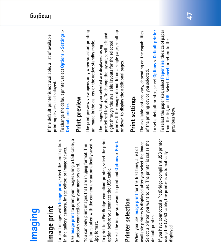 Imaging47ImagingImage printTo print images with Image print, select the print option in the gallery, camera, image editor, or image viewer.Use Image print to print your images using a USB cable, a Bluetooth connection, or your memory card.You can only print images that are in .jpeg format. The pictures taken with the camera are automatically saved in .jpg format.To print to a PictBridge-compliant printer, select the print option before you connect the USB cable.Select the image you want to print and Options &gt; Print.Printer selectionWhen you use Image print for the first time, a list of available printers is displayed after you select the image. Select a printer you want to use. The printer is set as the default printer. If you have connected a PictBridge-compliant USB printer using the CA-53 cable, the printer is automatically displayed. If the default printer is not available, a list of available printing devices is displayed. To change the default printer, select Options &gt; Settings &gt; Default printer.Print previewThe print preview view opens only when you start printing an image in the gallery or the active standby mode.The images that you selected are displayed using predefined layouts. To change the layout, scroll left and right through the available layouts for the selected printer. If the images do not fit on a single page, scroll up or down to display the additional pages.Print settingsThe available options vary, depending on the capabilities of the printing device you selected.To set a default printer, select Options &gt; Default printer.To select the paper size, select Paper size, the size of paper from the list, and OK. Select Cancel to return to the previous view.