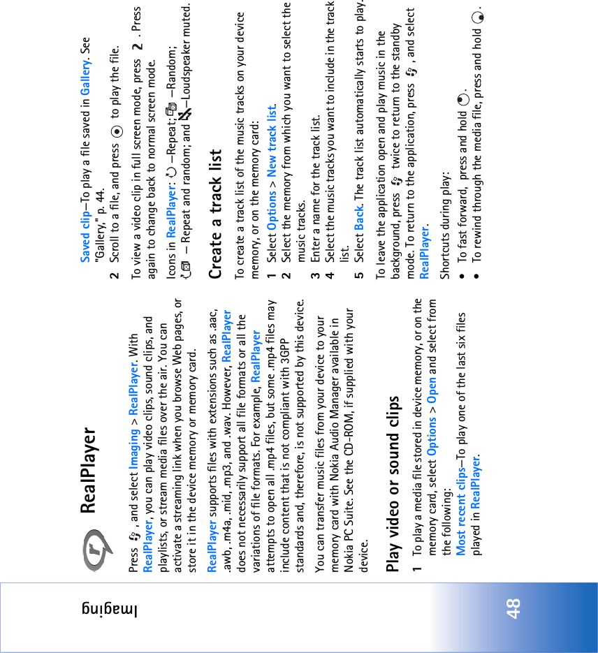 Imaging48RealPlayerPress  , and select Imaging &gt; RealPlayer. With RealPlayer, you can play video clips, sound clips, and playlists, or stream media files over the air. You can activate a streaming link when you browse Web pages, or store it in the device memory or memory card. RealPlayer supports files with extensions such as .aac, .awb, .m4a, .mid, .mp3, and .wav. However, RealPlayer does not necessarily support all file formats or all the variations of file formats. For example, RealPlayer attempts to open all .mp4 files, but some .mp4 files may include content that is not compliant with 3GPP standards and, therefore, is not supported by this device. You can transfer music files from your device to your memory card with Nokia Audio Manager available in Nokia PC Suite. See the CD-ROM, if supplied with your device.Play video or sound clips1To play a media file stored in device memory, or on the memory card, select Options &gt; Open and select from the following:Most recent clips—To play one of the last six files played in RealPlayer.Saved clip—To play a file saved in Gallery. See &quot;Gallery‚&quot; p. 44.2Scroll to a file, and press   to play the file.To view a video clip in full screen mode, press  . Press again to change back to normal screen mode.Icons in RealPlayer: —Repeat;  —Random; — Repeat and random; and —Loudspeaker muted.Create a track listTo create a track list of the music tracks on your device memory, or on the memory card:1Select Options &gt; New track list.2Select the memory from which you want to select the music tracks.3Enter a name for the track list.4Select the music tracks you want to include in the track list.5Select Back. The track list automatically starts to play.To leave the application open and play music in the background, press   twice to return to the standby mode. To return to the application, press  , and select RealPlayer.Shortcuts during play:• To fast forward,  press and hold  . • To rewind through the media file, press and hold  . 