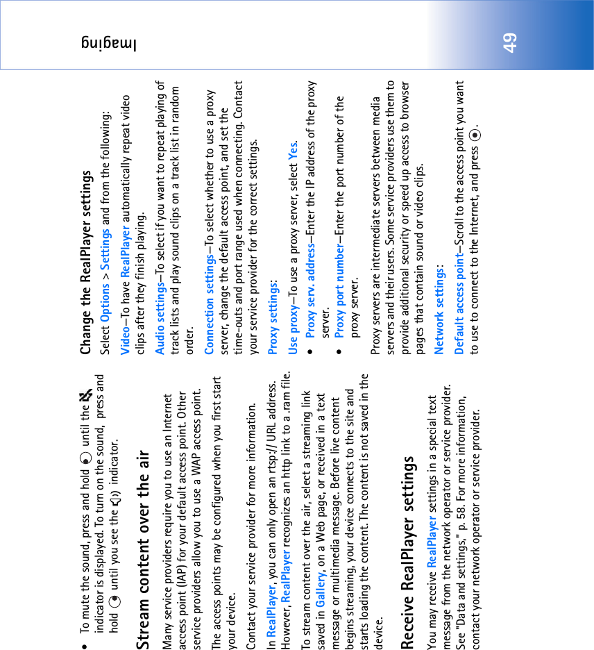 Imaging49• To mute the sound, press and hold   until the   indicator is displayed. To turn on the sound,  press and hold   until you see the   indicator.Stream content over the airMany service providers require you to use an Internet access point (IAP) for your default access point. Other service providers allow you to use a WAP access point.The access points may be configured when you first start your device.Contact your service provider for more information. In RealPlayer, you can only open an rtsp:// URL address. However, RealPlayer recognizes an http link to a .ram file.To stream content over the air, select a streaming link saved in Gallery, on a Web page, or received in a text message or multimedia message. Before live content begins streaming, your device connects to the site and starts loading the content. The content is not saved in the device.Receive RealPlayer settingsYou may receive RealPlayer settings in a special text message from the network operator or service provider. See &quot;Data and settings‚&quot; p. 58. For more information, contact your network operator or service provider.Change the RealPlayer settingsSelect Options &gt; Settings and from the following:Video—To have RealPlayer automatically repeat video clips after they finish playing.Audio settings—To select if you want to repeat playing of track lists and play sound clips on a track list in random order.Connection settings—To select whether to use a proxy server, change the default access point, and set the time-outs and port range used when connecting. Contact your service provider for the correct settings.Proxy settings:Use proxy—To use a proxy server, select Yes.•Proxy serv. address—Enter the IP address of the proxy server.•Proxy port number—Enter the port number of the proxy server.Proxy servers are intermediate servers between media servers and their users. Some service providers use them to provide additional security or speed up access to browser pages that contain sound or video clips. Network settings:Default access point—Scroll to the access point you want to use to connect to the Internet, and press  .