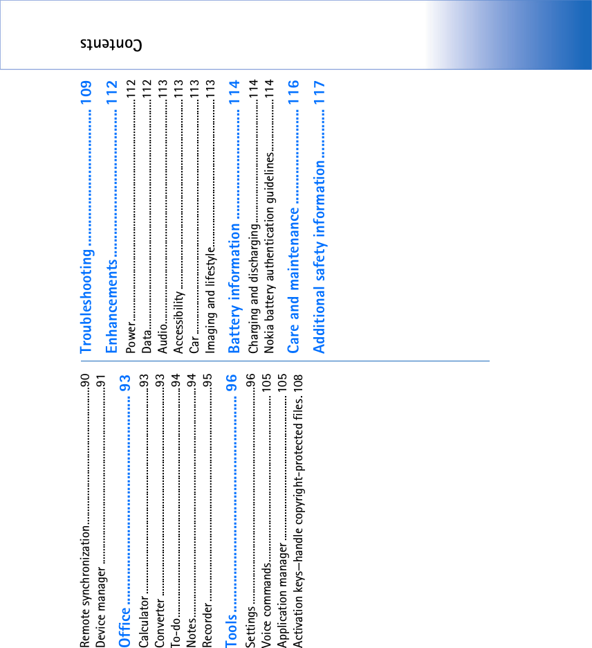 ContentsRemote synchronization....................................................90Device manager ...................................................................91Office ....................................................... 93Calculator ..............................................................................93Converter ...............................................................................93To-do.......................................................................................94Notes.......................................................................................94Recorder.................................................................................95Tools......................................................... 96Settings ..................................................................................96Voice commands............................................................... 105Application manager ....................................................... 105Activation keys—handle copyright-protected files. 108Troubleshooting .................................... 109Enhancements....................................... 112Power....................................................................................112Data.......................................................................................112Audio.....................................................................................113Accessibility ........................................................................113Car .........................................................................................113Imaging and lifestyle........................................................113Battery information ............................. 114Charging and discharging...............................................114Nokia battery authentication guidelines....................114Care and maintenance ......................... 116Additional safety information............. 117