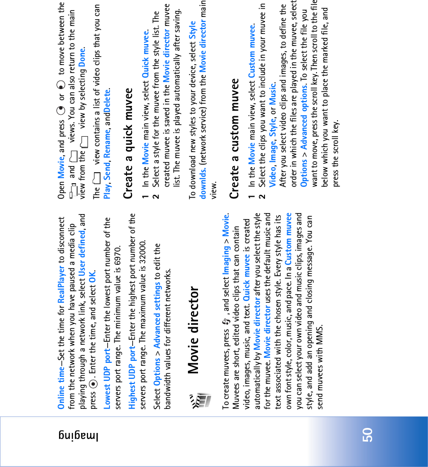 Imaging50Online time—Set the time for RealPlayer to disconnect from the network when you have paused a media clip playing through a network link, select User defined, and press  . Enter the time, and select OK.Lowest UDP port—Enter the lowest port number of the servers port range. The minimum value is 6970.Highest UDP port—Enter the highest port number of the servers port range. The maximum value is 32000.Select Options &gt; Advanced settings to edit the bandwidth values for different networks.Movie directorTo create muvees, press  , and select Imaging &gt; Movie. Muvees are short, edited video clips that can contain video, images, music, and text. Quick muvee is created automatically by Movie director after you select the style for the muvee. Movie director uses the default music and text associated with the chosen style. Every style has its own font style, color, music, and pace. In a Custom muvee you can select your own video and music clips, images and style, and add an opening and closing message. You can send muvees with MMS.Open Movie, and press   or   to move between the  and   views. You can also return to the main view from the   view by selecting Done.The   view contains a list of video clips that you can Play, Send, Rename, andDelete.Create a quick muvee1In the Movie main view, select Quick muvee.2Select a style for the muvee from the style list. The created muvee is saved in the Movie director muvee list. The muvee is played automatically after saving.To download new styles to your device, select Style downlds. (network service) from the Movie director main view. Create a custom muvee1In the Movie main view, select Custom muvee. 2Select the clips you want to include in your muvee in Video, Image, Style, or Music. After you select video clips and images, to define the order in which the files are played in the muvee, select Options &gt; Advanced options. To select the file you want to move, press the scroll key. Then scroll to the file below which you want to place the marked file, and press the scroll key.