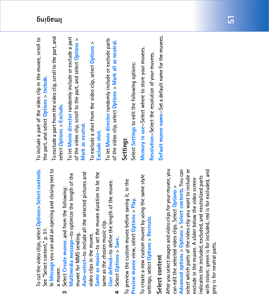 Imaging51To cut the video clips, select Options&gt; Select contents. See &quot;Select content‚&quot; p. 51. In Message you can add an opening and closing text to a muvee.3Select Create muvee. and from the following:Multimedia message—to optimize the length of the muvee for MMS sending.Auto-select—to include all the selected pictures and video clips in the muvee.Same as music—to set the muvee duration to be the same as the chosen music clip.User defined—to define the length of the muvee.4Select Options &gt; Save.To preview the custom muvee before saving it, in the Preview muvee view, select Options &gt; Play.To create a new custom muvee by using the same style settings, select Options &gt; Recreate.Select contentAfter you select images and video clips for your muvee, you can edit the selected video clips. Select Options &gt; Advanced options &gt; Options &gt; Select contents. You can select which parts of the video clip you want to include or exclude in the muvee. A slider below the video screen indicates the included, excluded, and neutralized parts with colors: green is for included, red is for excluded, and grey is for neutral parts.To include a part of the video clip in the muvee, scroll to the part, and select Options &gt; Include.To exclude a part from the video clip, scroll to the part, and select Options &gt; Exclude.To let Movie director randomly include or exclude a part of the video clip, scroll to the part, and select Options &gt; Mark as neutral.To exclude a shot from the video clip, select Options &gt; Exclude shot.To let Movie director randomly include or exclude parts of the video clip, select Options &gt; Mark all as neutral.SettingsSelect Settings to edit the following options:Memory in use—Select where to store your muvees.Resolution—Select the resolution of your muvees.Default muvee name—Set a default name for the muvees.