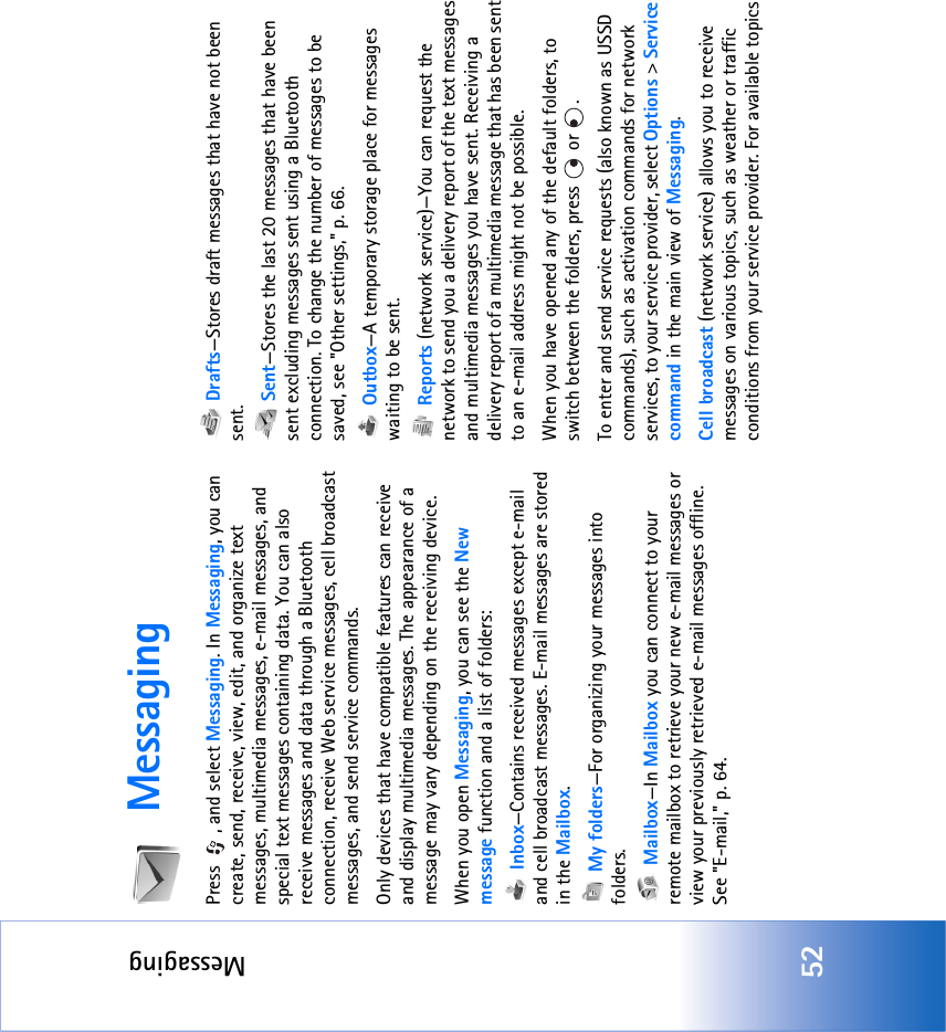 Messaging52MessagingPress  , and select Messaging. In Messaging, you can create, send, receive, view, edit, and organize text messages, multimedia messages, e-mail messages, and special text messages containing data. You can also receive messages and data through a Bluetooth connection, receive Web service messages, cell broadcast messages, and send service commands.Only devices that have compatible features can receive and display multimedia messages. The appearance of a message may vary depending on the receiving device.When you open Messaging, you can see the New message function and a list of folders: Inbox—Contains received messages except e-mail and cell broadcast messages. E-mail messages are stored in the Mailbox. My folders—For organizing your messages into folders. Mailbox—In Mailbox you can connect to your remote mailbox to retrieve your new e-mail messages or view your previously retrieved e-mail messages offline. See &quot;E-mail‚&quot; p. 64. Drafts—Stores draft messages that have not been sent. Sent—Stores the last 20 messages that have been sent excluding messages sent using a Bluetooth connection. To change the number of messages to be saved, see &quot;Other settings‚&quot; p. 66. Outbox—A temporary storage place for messages waiting to be sent. Reports (network service)—You can request the network to send you a delivery report of the text messages and multimedia messages you have sent. Receiving a delivery report of a multimedia message that has been sent to an e-mail address might not be possible.When you have opened any of the default folders, to switch between the folders, press   or  .To enter and send service requests (also known as USSD commands), such as activation commands for network services, to your service provider, select Options &gt; Service command in the main view of Messaging.Cell broadcast (network service) allows you to receive messages on various topics, such as weather or traffic conditions from your service provider. For available topics 