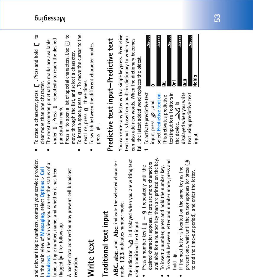 Messaging53and relevant topic numbers, contact your service provider. In the main view of Messaging, select Options &gt; Cell broadcast. In the main view you can see the status of a topic, a topic number, name, and whether it has been flagged ( ) for follow-up.A packet data connection may prevent cell broadcast reception.Write textTraditional text input,  , and    indicate the selected character mode.   indicates number mode.The indicator   is displayed when you are writing text using traditional text input.• Press a number key ( — ) repeatedly until the desired character appears. There are more characters available for a number key than are printed on the key.• To insert a number, press and hold the number key. • To switch between letter and number mode, press and hold .• If the next letter is located on the same key as the present one, wait until the cursor appears (or press   to end the time-out period), and enter the letter.• To erase a character, press  . Press and hold   to clear more than one character.• The most common punctuation marks are available under  . Press   repeatedly to reach the desired punctuation mark.Press   to open a list of special characters. Use   to move through the list, and select a character.• To insert a space, press  . To move the cursor to the next line, press   three times.• To switch between the different character modes, press .Predictive text input—Predictive textYou can enter any letter with a single keypress. Predictive text input is based on a built-in dictionary to which you can also add new words. When the dictionary becomes full, the latest added word replaces the oldest. 1To activate predictive text input, press  , and select Predictive text on. This activates predictive text input for all editors in the device.   is displayed when you write text using predictive text input.