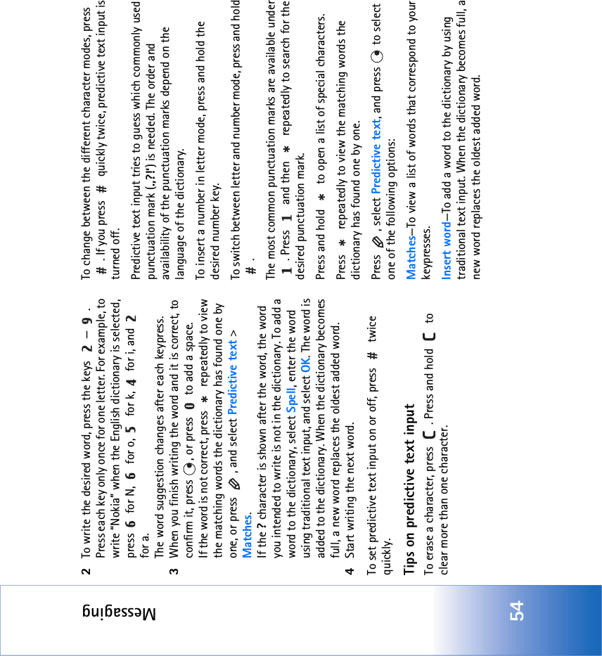 Messaging542To write the desired word, press the keys  — . Press each key only once for one letter. For example, to write “Nokia” when the English dictionary is selected, press   for N,   for o,   for k,   for i, and   for a.The word suggestion changes after each keypress.3When you finish writing the word and it is correct, to confirm it, press  , or press   to add a space.If the word is not correct, press   repeatedly to view the matching words the dictionary has found one by one, or press  , and select Predictive text &gt; Matches.If the ? character is shown after the word, the word you intended to write is not in the dictionary. To add a word to the dictionary, select Spell, enter the word using traditional text input, and select OK. The word is added to the dictionary. When the dictionary becomes full, a new word replaces the oldest added word.4Start writing the next word.To set predictive text input on or off, press   twice quickly.Tips on predictive text inputTo erase a character, press  . Press and hold   to clear more than one character.To change between the different character modes, press . If you press   quickly twice, predictive text input is turned off.Predictive text input tries to guess which commonly used punctuation mark (.,?!‘) is needed. The order and availability of the punctuation marks depend on the language of the dictionary.To insert a number in letter mode, press and hold the desired number key.To switch between letter and number mode, press and hold .The most common punctuation marks are available under . Press   and then   repeatedly to search for the desired punctuation mark.Press and hold   to open a list of special characters.Press   repeatedly to view the matching words the dictionary has found one by one.Press , select Predictive text, and press   to select one of the following options:Matches—To view a list of words that correspond to your keypresses. Insert word—To add a word to the dictionary by using traditional text input. When the dictionary becomes full, a new word replaces the oldest added word.