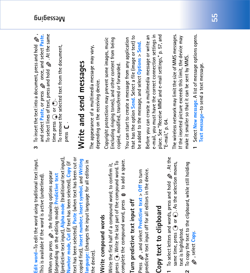 Messaging55Edit word—To edit the word using traditional text input. This is available if the word is active (underlined).When you press  , the following options appear (depending on the editing mode): Predictive text (predictive text input), Alpha mode (traditional text input), Number mode, Cut (if text has been selected), Copy (if text has been selected), Paste (when text has been cut or copied first), Insert number, Insert symbol, and Writing language: (changes the input language for all editors in the device).Write compound wordsWrite the first half of a compound word; to confirm it, press  . Write the last part of the compound word. To complete the compound word, press   to add a space.Turn predictive text input offPress  , and select Predictive text &gt; Off to turn predictive text input off for all editors in the device.Copy text to clipboard1To select letters and words, press and hold  . At the same time, press   or  . As the selection moves, text is highlighted.2To copy the text to the clipboard, while still holding , select Copy. 3To insert the text into a document, press and hold  , and select Paste, or press   once, and select Paste. To select lines of text, press and hold  . At the same time press   or  . To remove the selected text from the document, press .Write and send messagesThe appearance of a multimedia message may vary, depending on the receiving device.Copyright protections may prevent some images, music (including ringing tones), and other content from being copied, modified, transferred or forwarded.You can start to create a message from any application that has the option Send. Select a file (image or text) to be added to the message, and select Options &gt; Send.Before you can create a multimedia message or write an e-mail, you must have the correct connection settings in place. See &quot;Receive MMS and e-mail settings‚&quot; p. 57, and &quot;E-mail‚&quot; p. 64.The wireless network may limit the size of MMS messages. If the inserted picture exceeds this limit, the device may make it smaller so that it can be sent by MMS.1Select New message. A list of message options opens. Text message—to send a text message. 