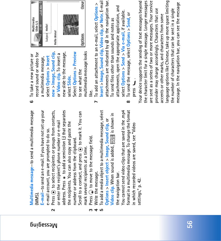 Messaging56Multimedia message—to send a multimedia message (MMS).E-mail—to send an e-mail. If you have not set up your e-mail account, you are prompted to do so.2Press  to select recipients or groups from contacts, or enter the recipient’s phone number or e-mail address. Press   to add a semicolon (;) that separates the recipients. You can also copy and paste the number or address from the clipboard. Scroll to a contact, and press   to mark it. You can mark several recipients at a time.3Press   to move to the message field.4Write the message.5To add a media object to a multimedia message, select Options &gt; Insert object &gt; Image, Sound clip, or Video clip. When sound is added,   is shown in the navigation bar.You cannot send video clips that are saved in the .mp4 format in a multimedia message. To change the format in which recorded videos are saved, see &quot;Video settings‚&quot; p. 42.6To take a new picture or record sound or video for a multimedia message, select Options &gt; Insert new &gt; Image, Sound clip, or Video clip. To insert a new slide to the message, select Slide.Select Options &gt; Preview to see what the multimedia message looks like.7To add an attachment to an e-mail, select Options &gt; Insert &gt; Image, Sound clip, Video clip, or Note. E-mail attachments are indicated by   in the navigation bar.To send files other than sounds and notes as attachments, open the appropriate application, and select Options &gt; Send &gt; Via e-mail, if available.8To send the message, select Options &gt; Send, or press .Your device supports the sending of text messages beyond the character limit for a single message. Longer messages are sent as a series of two or more messages. Your service provider may charge accordingly. Characters that use accents or other marks, and characters from some language options like Chinese, take up more space limiting the number of characters that can be sent in a single message. In the navigation bar, you can see the message 