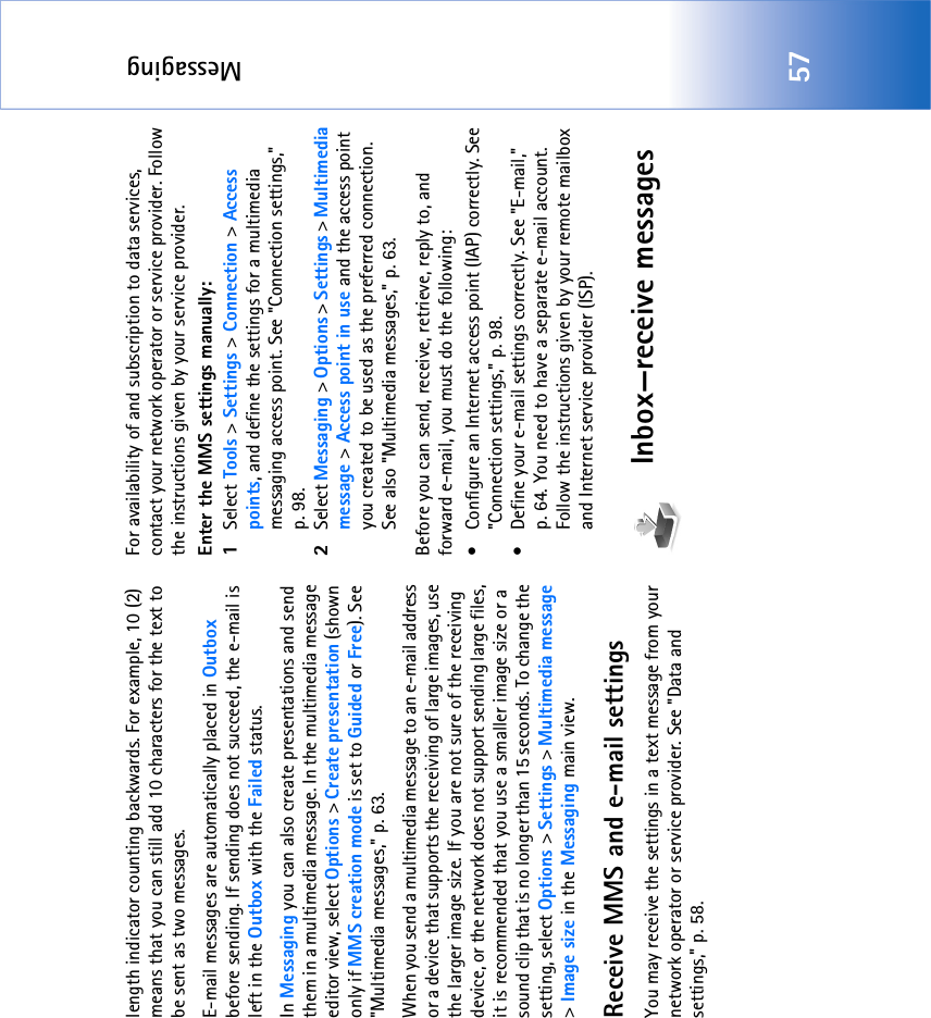 Messaging57length indicator counting backwards. For example, 10 (2) means that you can still add 10 characters for the text to be sent as two messages.E-mail messages are automatically placed in Outbox before sending. If sending does not succeed, the e-mail is left in the Outbox with the Failed status.In Messaging you can also create presentations and send them in a multimedia message. In the multimedia message editor view, select Options &gt; Create presentation (shown only if MMS creation mode is set to Guided or Free). See &quot;Multimedia messages‚&quot; p. 63.When you send a multimedia message to an e-mail address or a device that supports the receiving of large images, use the larger image size. If you are not sure of the receiving device, or the network does not support sending large files, it is recommended that you use a smaller image size or a sound clip that is no longer than 15 seconds. To change the setting, select Options &gt; Settings &gt; Multimedia message &gt; Image size in the Messaging main view.Receive MMS and e-mail settingsYou may receive the settings in a text message from your network operator or service provider. See &quot;Data and settings‚&quot; p. 58. For availability of and subscription to data services, contact your network operator or service provider. Follow the instructions given by your service provider.Enter the MMS settings manually:1Select Tools &gt; Settings &gt; Connection &gt; Access points, and define the settings for a multimedia messaging access point. See &quot;Connection settings‚&quot; p. 98.2Select Messaging &gt; Options &gt; Settings &gt; Multimedia message &gt; Access point in use and the access point you created to be used as the preferred connection. See also &quot;Multimedia messages‚&quot; p. 63.Before you can send, receive, retrieve, reply to, and forward e-mail, you must do the following:• Configure an Internet access point (IAP) correctly. See &quot;Connection settings‚&quot; p. 98.• Define your e-mail settings correctly. See &quot;E-mail‚&quot; p. 64. You need to have a separate e-mail account. Follow the instructions given by your remote mailbox and Internet service provider (ISP).Inbox—receive messages