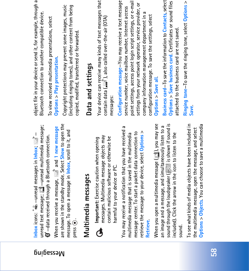 Messaging58Inbox icons:  —unread messages in Inbox; — unread text message;  —unread multimedia message; —data received through a Bluetooth connection.When you receive a message,   and 1 new message are shown in the standby mode. Select Show to open the message. To open a message in Inbox, scroll to it, and press .Multimedia messagesImportant: Exercise caution when opening messages. Multimedia message objects may contain malicious software or otherwise be harmful to your device or PC. You may receive a notification that you have received a multimedia message that is saved in the multimedia message center. To start a packet data connection to retrieve the message to your device, select Options &gt; Retrieve.When you open a multimedia message ( ), you may see an image and a message, and simultaneously listen to a sound through the loudspeaker (  is shown if sound is included). Click the arrow in the icon to listen to the sound.To see what kinds of media objects have been included in the multimedia message, open the message, and select Options &gt; Objects. You can choose to save a multimedia object file in your device or send it, for example, through a Bluetooth connection to another compatible device.To view received multimedia presentations, select Options &gt; Play presentation. Copyright protections may prevent some images, music (including ringing tones), and other content from being copied, modified, transferred or forwarded.Data and settingsYour device can receive many kinds of text messages that contain data ( ), also called over-the-air (OTA) messages:Configuration message—You may receive a text message service number, voice mailbox number, Internet access point settings, access point login script settings, or e-mail settings from your network operator, service provider, or company information management department in a configuration message. To save the settings, select Options &gt; Save all.Business card—To save the information to Contacts, select Options &gt; Save business card. Certificates or sound files attached to the business card are not saved.Ringing tone—To save the ringing tone, select Options &gt; Save.