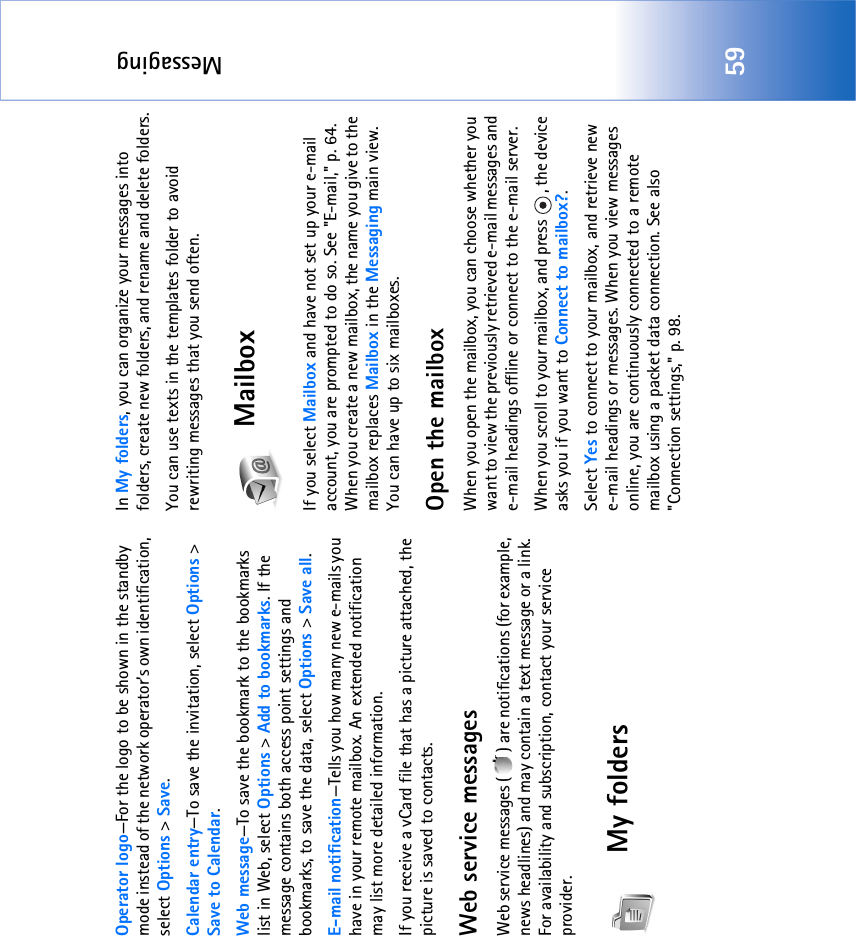 Messaging59Operator logo—For the logo to be shown in the standby mode instead of the network operator’s own identification, select Options &gt; Save.Calendar entry—To save the invitation, select Options &gt; Save to Calendar.Web message—To save the bookmark to the bookmarks list in Web, select Options &gt; Add to bookmarks. If the message contains both access point settings and bookmarks, to save the data, select Options &gt; Save all. E-mail notification—Tells you how many new e-mails you have in your remote mailbox. An extended notification may list more detailed information.If you receive a vCard file that has a picture attached, the picture is saved to contacts.Web service messagesWeb service messages ( ) are notifications (for example, news headlines) and may contain a text message or a link. For availability and subscription, contact your service provider.My folders In My folders, you can organize your messages into folders, create new folders, and rename and delete folders.You can use texts in the templates folder to avoid rewriting messages that you send often.MailboxIf you select Mailbox and have not set up your e-mail account, you are prompted to do so. See &quot;E-mail‚&quot; p. 64. When you create a new mailbox, the name you give to the mailbox replaces Mailbox in the Messaging main view. You can have up to six mailboxes.Open the mailboxWhen you open the mailbox, you can choose whether you want to view the previously retrieved e-mail messages and e-mail headings offline or connect to the e-mail server.When you scroll to your mailbox, and press  , the device asks you if you want to Connect to mailbox?.Select Yes to connect to your mailbox, and retrieve new e-mail headings or messages. When you view messages online, you are continuously connected to a remote mailbox using a packet data connection. See also &quot;Connection settings‚&quot; p. 98.