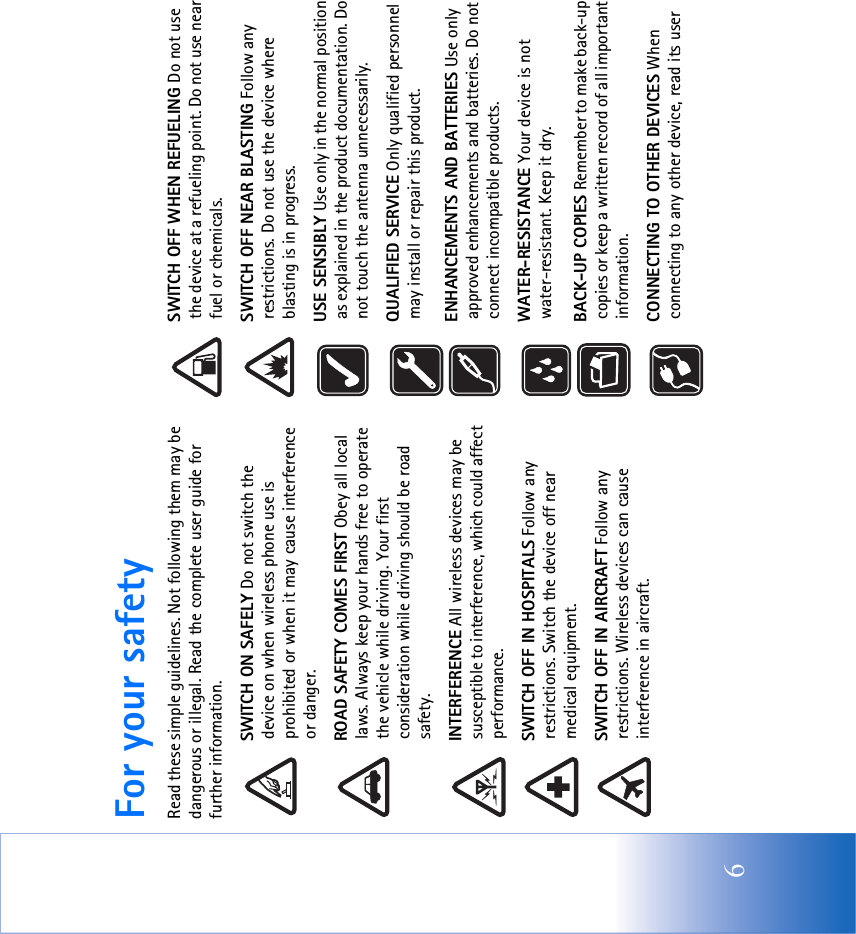 6For your safetyRead these simple guidelines. Not following them may be dangerous or illegal. Read the complete user guide for further information.SWITCH ON SAFELY Do not switch the device on when wireless phone use is prohibited or when it may cause interference or danger.ROAD SAFETY COMES FIRST Obey all local laws. Always keep your hands free to operate the vehicle while driving. Your first consideration while driving should be road safety.INTERFERENCE All wireless devices may be susceptible to interference, which could affect performance.SWITCH OFF IN HOSPITALS Follow any restrictions. Switch the device off near medical equipment.SWITCH OFF IN AIRCRAFT Follow any restrictions. Wireless devices can cause interference in aircraft.SWITCH OFF WHEN REFUELING Do not use the device at a refueling point. Do not use near fuel or chemicals.SWITCH OFF NEAR BLASTING Follow any restrictions. Do not use the device where blasting is in progress. USE SENSIBLY Use only in the normal position as explained in the product documentation. Do not touch the antenna unnecessarily.QUALIFIED SERVICE Only qualified personnel may install or repair this product.ENHANCEMENTS AND BATTERIES Use only approved enhancements and batteries. Do not connect incompatible products.WATER-RESISTANCE Your device is not water-resistant. Keep it dry.BACK-UP COPIES Remember to make back-up copies or keep a written record of all important information.CONNECTING TO OTHER DEVICES When connecting to any other device, read its user 