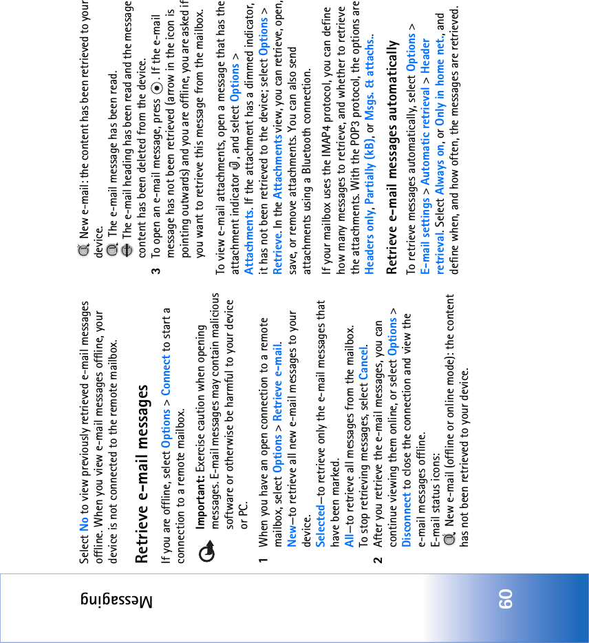 Messaging60Select No to view previously retrieved e-mail messages offline. When you view e-mail messages offline, your device is not connected to the remote mailbox.Retrieve e-mail messagesIf you are offline, select Options &gt; Connect to start a connection to a remote mailbox.Important: Exercise caution when opening messages. E-mail messages may contain malicious software or otherwise be harmful to your device or PC.1When you have an open connection to a remote mailbox, select Options &gt; Retrieve e-mail.New—to retrieve all new e-mail messages to your device.Selected—to retrieve only the e-mail messages that have been marked.All—to retrieve all messages from the mailbox.To stop retrieving messages, select Cancel.2After you retrieve the e-mail messages, you can continue viewing them online, or select Options &gt; Disconnect to close the connection and view the e-mail messages offline.E-mail status icons: New e-mail (offline or online mode): the content has not been retrieved to your device.  New e-mail: the content has been retrieved to your device. The e-mail message has been read.  The e-mail heading has been read and the message content has been deleted from the device.3To open an e-mail message, press  . If the e-mail message has not been retrieved (arrow in the icon is pointing outwards) and you are offline, you are asked if you want to retrieve this message from the mailbox.To view e-mail attachments, open a message that has the attachment indicator  , and select Options &gt; Attachments. If the attachment has a dimmed indicator, it has not been retrieved to the device; select Options &gt; Retrieve. In the Attachments view, you can retrieve, open, save, or remove attachments. You can also send attachments using a Bluetooth connection.If your mailbox uses the IMAP4 protocol, you can define how many messages to retrieve, and whether to retrieve the attachments. With the POP3 protocol, the options are Headers only, Partially (kB), or Msgs. &amp; attachs..Retrieve e-mail messages automaticallyTo retrieve messages automatically, select Options &gt; E-mail settings &gt; Automatic retrieval &gt; Header retrieval. Select Always on, or Only in home net., and define when, and how often, the messages are retrieved.