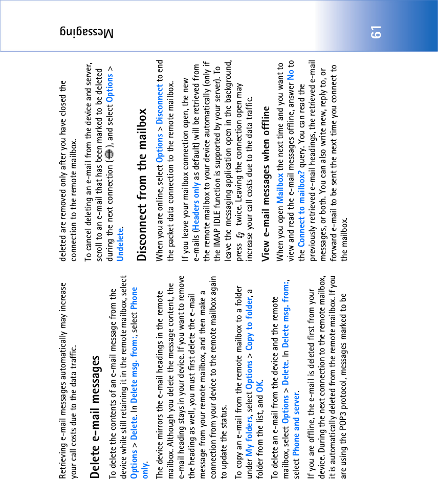 Messaging61Retrieving e-mail messages automatically may increase your call costs due to the data traffic.Delete e-mail messagesTo delete the contents of an e-mail message from the device while still retaining it in the remote mailbox, select Options &gt; Delete. In Delete msg. from:, select Phone only.The device mirrors the e-mail headings in the remote mailbox. Although you delete the message content, the e-mail heading stays in your device. If you want to remove the heading as well, you must first delete the e-mail message from your remote mailbox, and then make a connection from your device to the remote mailbox again to update the status.To copy an e-mail from the remote mailbox to a folder under My folders, select Options &gt; Copy to folder, a folder from the list, and OK.To delete an e-mail from the device and the remote mailbox, select Options &gt; Delete. In Delete msg. from:, select Phone and server.If you are offline, the e-mail is deleted first from your device. During the next connection to the remote mailbox, it is automatically deleted from the remote mailbox. If you are using the POP3 protocol, messages marked to be deleted are removed only after you have closed the connection to the remote mailbox.To cancel deleting an e-mail from the device and server, scroll to an e-mail that has been marked to be deleted during the next connection ( ), and select Options &gt; Undelete.Disconnect from the mailboxWhen you are online, select Options &gt; Disconnect to end the packet data connection to the remote mailbox.If you leave your mailbox connection open, the new e-mails (Headers only as default) will be retrieved from the remote mailbox to your device automatically (only if the IMAP IDLE function is supported by your server). To leave the messaging application open in the background, press   twice. Leaving the connection open may increase your call costs due to the data traffic.View e-mail messages when offlineWhen you open Mailbox the next time and you want to view and read the e-mail messages offline, answer No to the Connect to mailbox? query. You can read the previously retrieved e-mail headings, the retrieved e-mail messages, or both. You can also write new, reply to, or forward e-mail to be sent the next time you connect to the mailbox. 