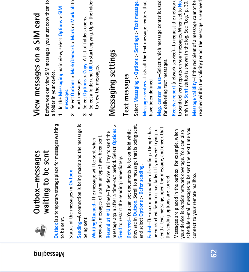 Messaging62Outbox—messages waiting to be sentOutbox is a temporary storage place for messages waiting to be sent.Status of the messages in Outbox:Sending—A connection is being made and the message is being sent.Waiting/Queued—The message will be sent when previous messages of a similar type have been sent.Resend at %U (time)—The device will try to send the message again after a time-out period. Select Options &gt; Send to restart the sending immediately. Deferred—You can set documents to be on hold while they are in Outbox. Scroll to a message that is being sent, and select Options &gt; Defer sending. Failed—The maximum number of sending attempts has been reached. Sending has failed. If you were trying to send a text message, open the message, and check that the sending options are correct.Messages are placed in the outbox, for example, when your device is outside network coverage. You can also schedule e-mail messages to be sent the next time you connect to your remote mailbox.View messages on a SIM cardBefore you can view SIM messages, you must copy them to a folder in your device. 1In the Messaging main view, select Options &gt; SIM messages.2Select Options &gt; Mark/Unmark &gt; Mark or Mark all to mark messages.3Select Options &gt; Copy. A list of folders opens.4Select a folder and OK to start copying. Open the folder to view the messages.Messaging settingsText messagesSelect Messaging &gt; Options &gt; Settings &gt; Text message.Message centers—Lists all the text message centers that have been defined.Msg. center in use—Select which message center is used for delivering text messages.Receive report (network service)—To request the network to send delivery reports on your messages. When set to No, only the Sent status is shown in the log. See &quot;Log‚&quot; p. 30.Message validity—If the recipient of a message cannot be reached within the validity period, the message is removed 