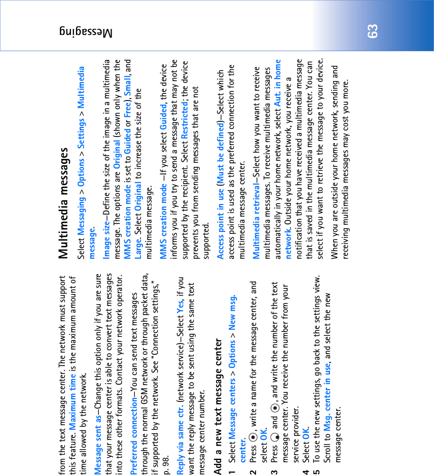 Messaging63from the text message center. The network must support this feature. Maximum time is the maximum amount of time allowed by the network.Message sent as—Change this option only if you are sure that your message center is able to convert text messages into these other formats. Contact your network operator.Preferred connection—You can send text messages through the normal GSM network or through packet data, if supported by the network. See &quot;Connection settings‚&quot; p. 98.Reply via same ctr. (network service)—Select Yes, if you want the reply message to be sent using the same text message center number.Add a new text message center1Select Message centers &gt; Options &gt; New msg. center.2Press  , write a name for the message center, and select OK.3Press   and  , and write the number of the text message center. You receive the number from your service provider. 4Select OK. 5To use the new settings, go back to the settings view. Scroll to Msg. center in use, and select the new message center.Multimedia messagesSelect Messaging &gt; Options &gt; Settings &gt; Multimedia message.Image size—Define the size of the image in a multimedia message. The options are Original (shown only when the MMS creation mode is set to Guided or Free), Small, and Large. Select Original to increase the size of the multimedia message.MMS creation mode —If you select Guided, the device informs you if you try to send a message that may not be supported by the recipient. Select Restricted; the device prevents you from sending messages that are not supported.Access point in use (Must be defined)—Select which access point is used as the preferred connection for the multimedia message center.Multimedia retrieval—Select how you want to receive multimedia messages. To receive multimedia messages automatically in your home network, select Aut. in home network. Outside your home network, you receive a notification that you have received a multimedia message that is saved in the multimedia message center. You can select if you want to retrieve the message to your device.When you are outside your home network, sending and receiving multimedia messages may cost you more.