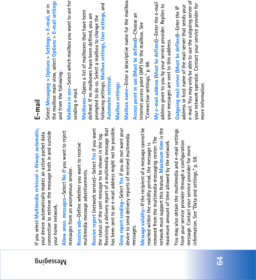 Messaging64If you select Multimedia retrieval &gt; Always automatic, your device automatically makes an active packet data connection to retrieve the message both in and outside your home network.Allow anon. messages—Select No if you want to reject messages from an anonymous sender.Receive ads—Define whether you want to receive multimedia message advertisements.Receive report (network service)—Select Yes if you want the status of the sent message to be shown in the log. Receiving a delivery report of a multimedia message that has been sent to an e-mail address might not be possible.Deny report sending—Select Yes if you do not want your device to send delivery reports of received multimedia messages.Message validity—If the recipient of a message cannot be reached within the validity period, the message is removed from the multimedia messaging center. The network must support this feature. Maximum time is the maximum amount of time allowed by the network.You may also obtain the multimedia and e-mail settings from your service provider through a configuration message. Contact your service provider for more information. See &quot;Data and settings‚&quot; p. 58.E-mailSelect Messaging &gt; Options &gt; Settings &gt; E-mail, or in the mailbox main view, select Options &gt; E-mail settings and from the following:Mailbox in use—Select which mailbox you want to use for sending e-mail.Mailboxes—Opens a list of mailboxes that have been defined. If no mailboxes have been defined, you are prompted to do so. Select a mailbox to change the following settings: Mailbox settings, User settings, and Automatic retrieval.Mailbox settings:Mailbox name—Enter a descriptive name for the mailbox.Access point in use (Must be defined)—Choose an Internet access point (IAP) for the mailbox. See &quot;Connection settings‚&quot; p. 98.My e-mail address (Must be defined)—Enter the e-mail address given to you by your service provider. Replies to your messages are sent to this address.Outgoing mail server (Must be defined)—Enter the IP address or host name of the mail server that sends your e-mail. You may only be able to use the outgoing server of your network operator. Contact your service provider for more information.