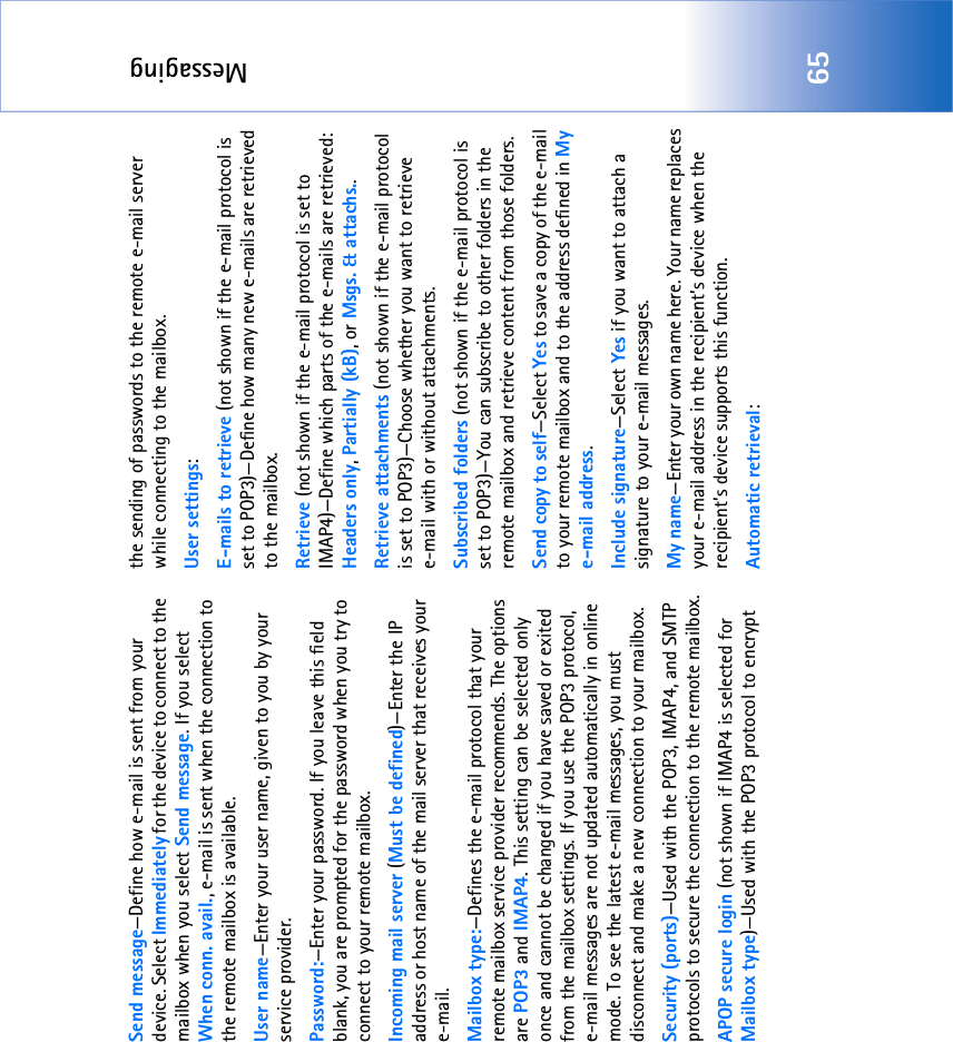 Messaging65Send message—Define how e-mail is sent from your device. Select Immediately for the device to connect to the mailbox when you select Send message. If you select When conn. avail., e-mail is sent when the connection to the remote mailbox is available.User name—Enter your user name, given to you by your service provider.Password:—Enter your password. If you leave this field blank, you are prompted for the password when you try to connect to your remote mailbox.Incoming mail server (Must be defined)—Enter the IP address or host name of the mail server that receives your e-mail.Mailbox type:—Defines the e-mail protocol that your remote mailbox service provider recommends. The options are POP3 and IMAP4. This setting can be selected only once and cannot be changed if you have saved or exited from the mailbox settings. If you use the POP3 protocol, e-mail messages are not updated automatically in online mode. To see the latest e-mail messages, you must disconnect and make a new connection to your mailbox.Security (ports)—Used with the POP3, IMAP4, and SMTP protocols to secure the connection to the remote mailbox.APOP secure login (not shown if IMAP4 is selected for Mailbox type)—Used with the POP3 protocol to encrypt the sending of passwords to the remote e-mail server while connecting to the mailbox.User settings:E-mails to retrieve (not shown if the e-mail protocol is set to POP3)—Define how many new e-mails are retrieved to the mailbox.Retrieve (not shown if the e-mail protocol is set to IMAP4)—Define which parts of the e-mails are retrieved: Headers only, Partially (kB), or Msgs. &amp; attachs..Retrieve attachments (not shown if the e-mail protocol is set to POP3)—Choose whether you want to retrieve e-mail with or without attachments.Subscribed folders (not shown if the e-mail protocol is set to POP3)—You can subscribe to other folders in the remote mailbox and retrieve content from those folders.Send copy to self—Select Yes to save a copy of the e-mail to your remote mailbox and to the address defined in My e-mail address.Include signature—Select Yes if you want to attach a signature to your e-mail messages.My name—Enter your own name here. Your name replaces your e-mail address in the recipient’s device when the recipient’s device supports this function.Automatic retrieval: