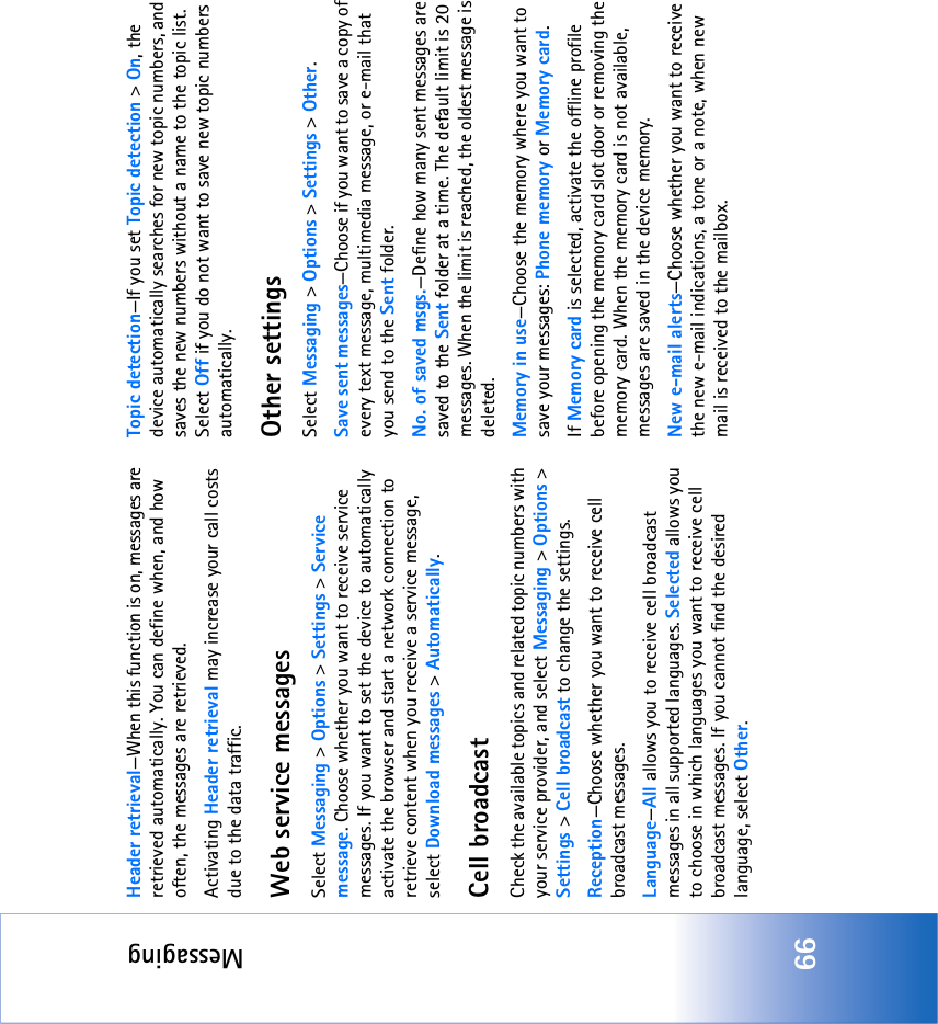 Messaging66Header retrieval—When this function is on, messages are retrieved automatically. You can define when, and how often, the messages are retrieved.Activating Header retrieval may increase your call costs due to the data traffic.Web service messagesSelect Messaging &gt; Options &gt; Settings &gt; Service message. Choose whether you want to receive service messages. If you want to set the device to automatically activate the browser and start a network connection to retrieve content when you receive a service message, select Download messages &gt; Automatically.Cell broadcastCheck the available topics and related topic numbers with your service provider, and select Messaging &gt; Options &gt; Settings &gt; Cell broadcast to change the settings.Reception—Choose whether you want to receive cell broadcast messages.Language—All allows you to receive cell broadcast messages in all supported languages. Selected allows you to choose in which languages you want to receive cell broadcast messages. If you cannot find the desired language, select Other.Topic detection—If you set Topic detection &gt; On, the device automatically searches for new topic numbers, and saves the new numbers without a name to the topic list. Select Off if you do not want to save new topic numbers automatically. Other settingsSelect Messaging &gt; Options &gt; Settings &gt; Other.Save sent messages—Choose if you want to save a copy of every text message, multimedia message, or e-mail that you send to the Sent folder.No. of saved msgs.—Define how many sent messages are saved to the Sent folder at a time. The default limit is 20 messages. When the limit is reached, the oldest message is deleted.Memory in use—Choose the memory where you want to save your messages: Phone memory or Memory card.If Memory card is selected, activate the offline profile before opening the memory card slot door or removing the memory card. When the memory card is not available, messages are saved in the device memory.New e-mail alerts—Choose whether you want to receive the new e-mail indications, a tone or a note, when new mail is received to the mailbox.