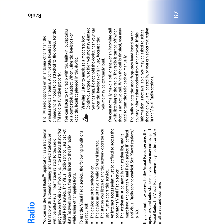 Radio67RadioYou can use the Visual RadioTM application as a traditional FM radio with automatic tuning and saved stations, or with parallel visual information related to the radio program on the display, if you tune in to stations that offer Visual Radio service. The Visual Radio service uses packet data (network service). You can listen to the FM radio while using other applications.To use the Visual Radio service, the following conditions are required:• The device must be switched on.• The device must have a valid SIM card inserted.• The station you listen to and the network operator you use must support this service.• An Internet access point must be defined to access the operator’s Visual Radio server.• The station must be saved in the station list, and it must have the correct Visual Radio service ID defined and Visual Radio service enabled. See &quot;Saved stations‚&quot; p. 69.If you do not have access to the Visual Radio service, the operators and radio stations in your area may not support Visual Radio. The Visual Radio service may not be available in all areas and countries.The FM radio depends on an antenna other than the wireless device antenna. A compatible headset or enhancement needs to be attached to the device for the FM radio to function properly.You can listen to the radio with the built-in loudspeaker or a compatible headset. When using the loudspeaker, keep the headset plugged in the device.Warning: Listen to music at a moderate level. Continuous exposure to high volume may damage your hearing. Do not hold the device near your ear when the loudspeaker is in use, because the volume may be extremely loud.You can normally make a call or answer an incoming call while listening to the radio. The radio is turned off when there is an active call. When the call is finished, you may need to turn the radio back on manually.The radio selects the used frequency band based on the  country information received from the network. If this information is not available, you may be asked to select the region you are located in, or you can select the region in the Visual Radio settings.