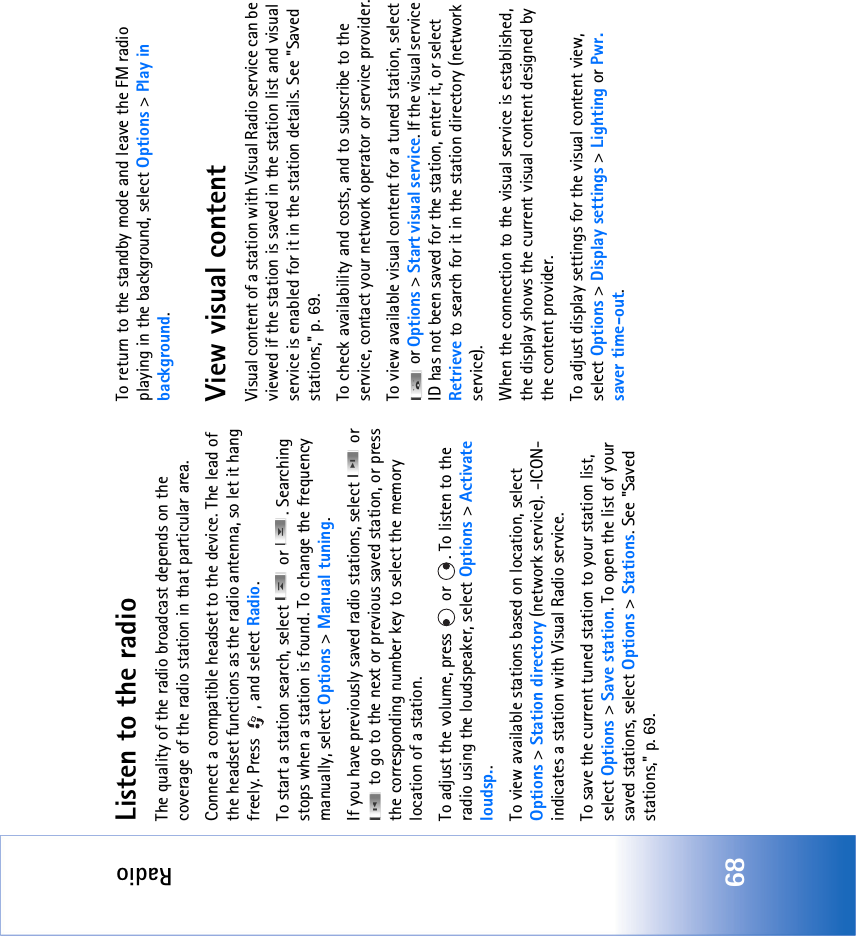 Radio68Listen to the radioThe quality of the radio broadcast depends on the coverage of the radio station in that particular area.Connect a compatible headset to the device. The lead of the headset functions as the radio antenna, so let it hang freely. Press  , and select Radio.To start a station search, select   or  . Searching stops when a station is found. To change the frequency manually, select Options &gt; Manual tuning.If you have previously saved radio stations, select   or  to go to the next or previous saved station, or press the corresponding number key to select the memory location of a station.To adjust the volume, press   or  . To listen to the radio using the loudspeaker, select Options &gt; Activate loudsp..To view available stations based on location, select Options &gt; Station directory (network service). -ICON- indicates a station with Visual Radio service.To save the current tuned station to your station list, select Options &gt; Save station. To open the list of your saved stations, select Options &gt; Stations. See &quot;Saved stations‚&quot; p. 69.To return to the standby mode and leave the FM radio playing in the background, select Options &gt; Play in background.View visual contentVisual content of a station with Visual Radio service can be viewed if the station is saved in the station list and visual service is enabled for it in the station details. See &quot;Saved stations‚&quot; p. 69.To check availability and costs, and to subscribe to the service, contact your network operator or service provider.To view available visual content for a tuned station, select  or Options &gt; Start visual service. If the visual service ID has not been saved for the station, enter it, or select Retrieve to search for it in the station directory (network service).When the connection to the visual service is established, the display shows the current visual content designed by the content provider.To adjust display settings for the visual content view, select Options &gt; Display settings &gt; Lighting or Pwr. saver time-out.