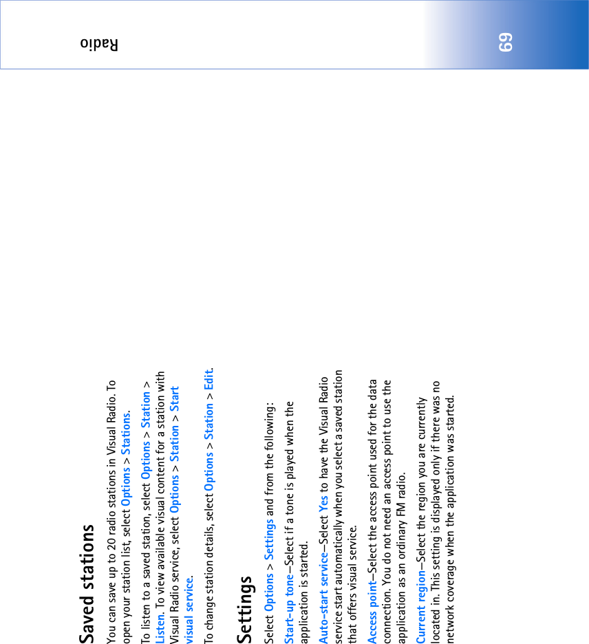 Radio69Saved stationsYou can save up to 20 radio stations in Visual Radio. To open your station list, select Options &gt; Stations.To listen to a saved station, select Options &gt; Station &gt; Listen. To view available visual content for a station with Visual Radio service, select Options &gt; Station &gt; Start visual service.To change station details, select Options &gt; Station &gt; Edit.SettingsSelect Options &gt; Settings and from the following:Start-up tone—Select if a tone is played when the application is started.Auto-start service—Select Yes to have the Visual Radio service start automatically when you select a saved station that offers visual service.Access point—Select the access point used for the data connection. You do not need an access point to use the application as an ordinary FM radio.Current region—Select the region you are currently located in. This setting is displayed only if there was no network coverage when the application was started.