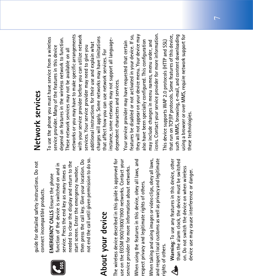 7guide for detailed safety instructions. Do not connect incompatible products.EMERGENCY CALLS Ensure the phone function of the device is switched on and in service. Press the end key as many times as needed to clear the display and return to the start screen. Enter the emergency number, then press the call key. Give your location. Do not end the call until given permission to do so.About your deviceThe wireless device described in this guide is approved for use on the EGSM 900/1800/1900 networks. Contact your service provider for more information about networks.When using the features in this device, obey all laws, and respect privacy and legitimate rights of others. When taking and using images or video clips, obey all laws, and respect local customs as well as privacy and legitimate rights of others.Warning: To use any features in this device, other than the alarm clock, the device must be switched on. Do not switch the device on when wireless device use may cause interference or danger.Network servicesTo use the phone you must have service from a wireless service provider. Many of the features in this device depend on features in the wireless network to function. These network services may not be available on all networks or you may have to make specific arrangements with your service provider before you can utilize network services. Your service provider may need to give you additional instructions for their use and explain what charges will apply. Some networks may have limitations that affect how you can use network services. For instance, some networks may not support all language-dependent characters and services.Your service provider may have requested that certain features be disabled or not activated in your device. If so, they will not appear on your device menu. Your device may also have been specially configured. This configuration may include changes in menu names, menu order, and icons. Contact your service provider for more information.This device supports WAP 2.0 protocols (HTTP and SSL) that run on TCP/IP protocols. Some features of this device, such as MMS, browsing, e-mail, and content downloading using a browser or over MMS, require network support for these technologies.