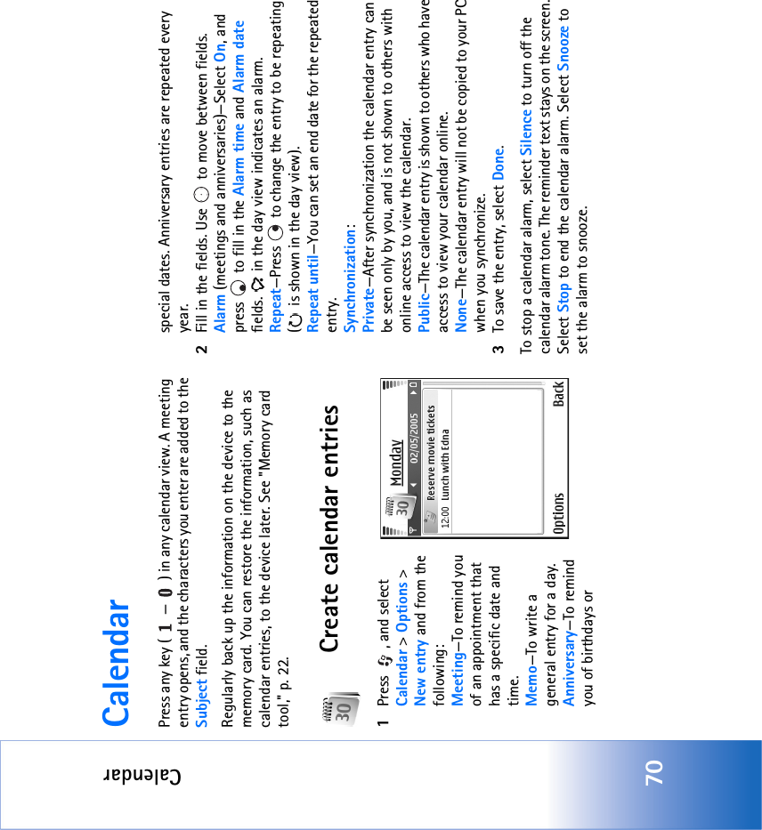 Calendar70CalendarPress any key ( — ) in any calendar view. A meeting entry opens, and the characters you enter are added to the Subject field.Regularly back up the information on the device to the memory card. You can restore the information, such as calendar entries, to the device later. See &quot;Memory card tool‚&quot; p. 22.Create calendar entries1Press  , and select Calendar &gt; Options &gt; New entry and from the following: Meeting—To remind you of an appointment that has a specific date and time. Memo—To write a general entry for a day.Anniversary—To remind you of birthdays or special dates. Anniversary entries are repeated every year.2Fill in the fields. Use   to move between fields.Alarm (meetings and anniversaries)—Select On, and press   to fill in the Alarm time and Alarm date fields.   in the day view indicates an alarm.Repeat—Press   to change the entry to be repeating (  is shown in the day view).Repeat until—You can set an end date for the repeated entry.Synchronization:Private—After synchronization the calendar entry can be seen only by you, and is not shown to others with online access to view the calendar. Public—The calendar entry is shown to others who have access to view your calendar online. None—The calendar entry will not be copied to your PC when you synchronize.3To save the entry, select Done.To stop a calendar alarm, select Silence to turn off the calendar alarm tone. The reminder text stays on the screen. Select Stop to end the calendar alarm. Select Snooze to set the alarm to snooze.