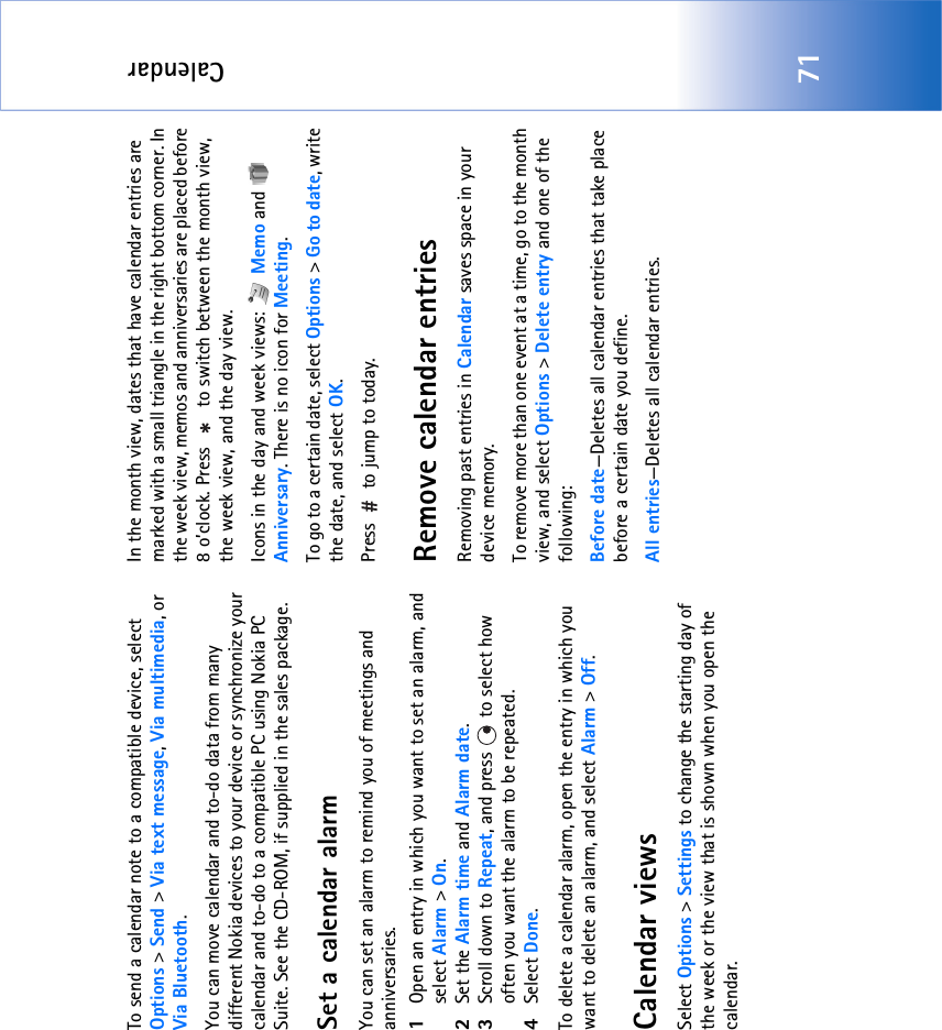 Calendar71To send a calendar note to a compatible device, select Options &gt; Send &gt; Via text message, Via multimedia, or Via Bluetooth.You can move calendar and to-do data from many different Nokia devices to your device or synchronize your calendar and to-do to a compatible PC using Nokia PC Suite. See the CD-ROM, if supplied in the sales package.Set a calendar alarmYou can set an alarm to remind you of meetings and anniversaries.1Open an entry in which you want to set an alarm, and select Alarm &gt; On.2Set the Alarm time and Alarm date.3Scroll down to Repeat, and press   to select how often you want the alarm to be repeated.4Select Done.To delete a calendar alarm, open the entry in which you want to delete an alarm, and select Alarm &gt; Off. Calendar viewsSelect Options &gt; Settings to change the starting day of the week or the view that is shown when you open the calendar.In the month view, dates that have calendar entries are marked with a small triangle in the right bottom corner. In the week view, memos and anniversaries are placed before 8 o’clock. Press   to switch between the month view, the week view, and the day view.Icons in the day and week views:   Memo and   Anniversary. There is no icon for Meeting.To go to a certain date, select Options &gt; Go to date, write the date, and select OK.Press   to jump to today.Remove calendar entriesRemoving past entries in Calendar saves space in your device memory.To remove more than one event at a time, go to the month view, and select Options &gt; Delete entry and one of the following:Before date—Deletes all calendar entries that take place before a certain date you define.All entries—Deletes all calendar entries.