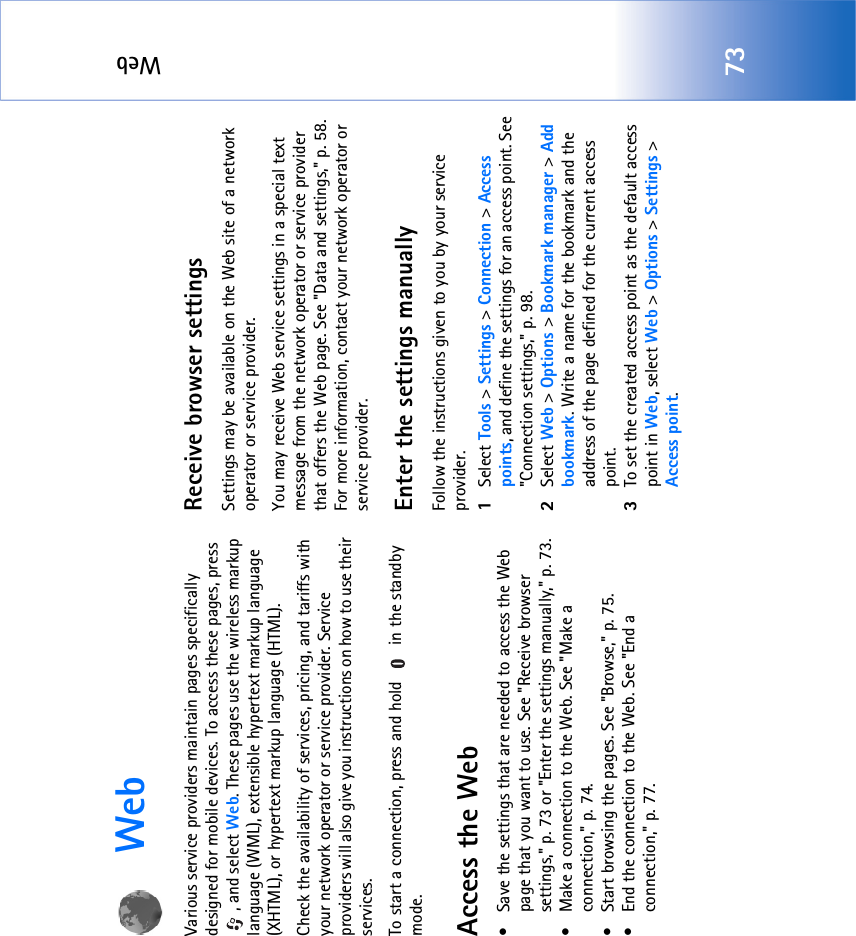 Web73WebVarious service providers maintain pages specifically designed for mobile devices. To access these pages, press , and select Web. These pages use the wireless markup language (WML), extensible hypertext markup language (XHTML), or hypertext markup language (HTML). Check the availability of services, pricing, and tariffs with your network operator or service provider. Service providers will also give you instructions on how to use their services. To start a connection, press and hold   in the standby mode.Access the Web• Save the settings that are needed to access the Web page that you want to use. See &quot;Receive browser settings‚&quot; p. 73 or &quot;Enter the settings manually‚&quot; p. 73. • Make a connection to the Web. See &quot;Make a connection‚&quot; p. 74.• Start browsing the pages. See &quot;Browse‚&quot; p. 75.• End the connection to the Web. See &quot;End a connection‚&quot; p. 77.Receive browser settingsSettings may be available on the Web site of a network operator or service provider.You may receive Web service settings in a special text message from the network operator or service provider that offers the Web page. See &quot;Data and settings‚&quot; p. 58. For more information, contact your network operator or service provider.Enter the settings manuallyFollow the instructions given to you by your service provider.1Select Tools &gt; Settings &gt; Connection &gt; Access points, and define the settings for an access point. See &quot;Connection settings‚&quot; p. 98.2Select Web &gt; Options &gt; Bookmark manager &gt; Add bookmark. Write a name for the bookmark and the address of the page defined for the current access point.3To set the created access point as the default access point in Web, select Web &gt; Options &gt; Settings &gt; Access point.