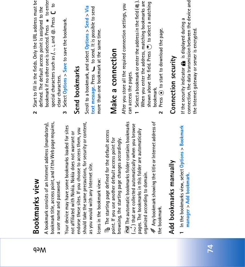 Web74Bookmarks viewA bookmark consists of an Internet address (mandatory), bookmark title, access point, and if the Web page requires, a user name and password.Your device may have some bookmarks loaded for sites not affiliated with Nokia. Nokia does not warrant or endorse these sites. If you choose to access them, you should take the same precautions, for security or content, as you would with any Internet site.Icons in the bookmark view: The starting page defined for the default access point. If you use another default access point for browsing, the starting page changes accordingly. The automatic bookmarks folder contains bookmarks ( ) that are collected automatically when you browse pages. The bookmarks in this folder are automatically organized according to domain. Any bookmark showing the title or Internet address of the bookmark.Add bookmarks manually1In the bookmarks view, select Options &gt; Bookmark manager &gt; Add bookmark.2Start to fill in the fields. Only the URL address must be defined. The default access point is assigned to the bookmark if no other one is selected. Press   to enter special characters such as /, ., :, and @. Press   to clear characters.3Select Options &gt; Save to save the bookmark.Send bookmarksScroll to a bookmark, and select Options &gt; Send &gt; Via text message. Press   to send. It is possible to send more than one bookmark at the same time.Make a connectionAfter you store all the required connection settings, you can access the pages. 1Select a bookmark or enter the address in the field ( ). When you enter the address, matching bookmarks are shown above the field. Press   to select a matching bookmark.2Press   to start to download the page.Connection securityIf the security indicator   is displayed during a connection, the data transmission between the device and the Internet gateway or server is encrypted.