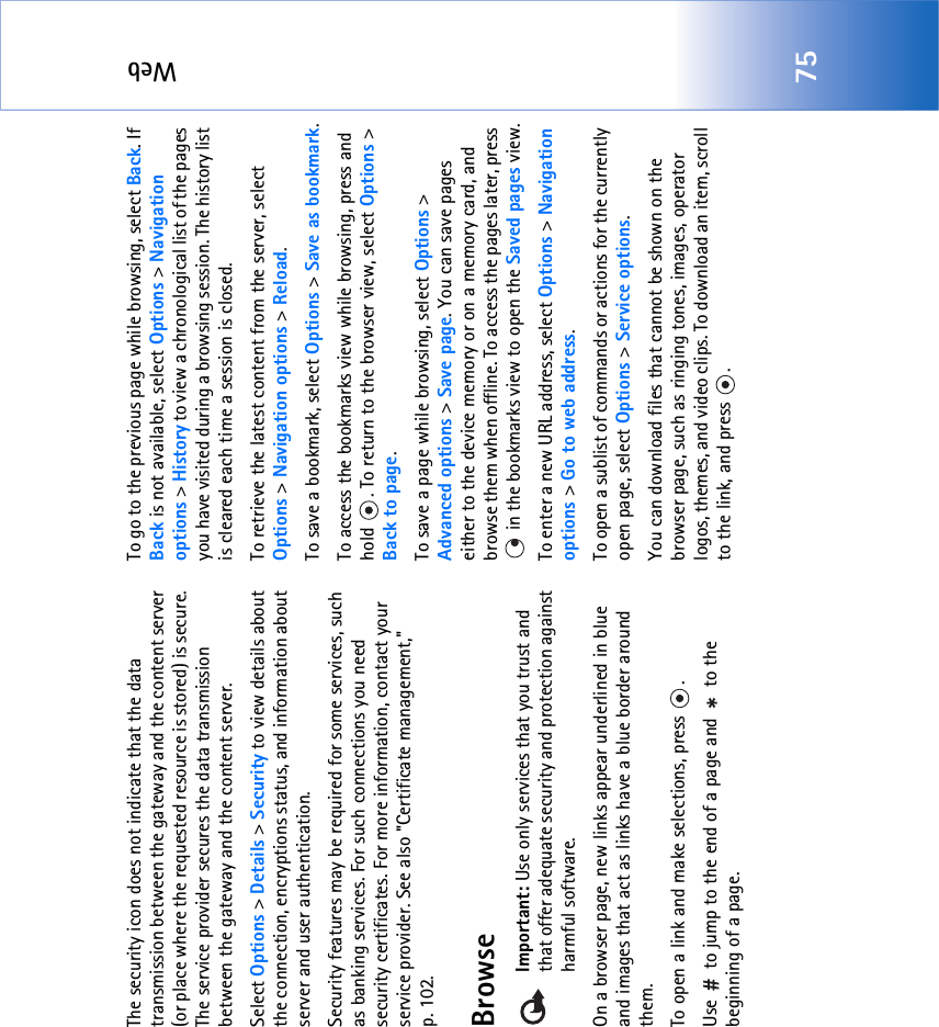Web75The security icon does not indicate that the data transmission between the gateway and the content server (or place where the requested resource is stored) is secure. The service provider secures the data transmission between the gateway and the content server.Select Options &gt; Details &gt; Security to view details about the connection, encryptions status, and information about server and user authentication.Security features may be required for some services, such as banking services. For such connections you need security certificates. For more information, contact your service provider. See also &quot;Certificate management‚&quot; p. 102.BrowseImportant: Use only services that you trust and that offer adequate security and protection against harmful software.On a browser page, new links appear underlined in blue and images that act as links have a blue border around them.To open a link and make selections, press  .Use   to jump to the end of a page and   to the beginning of a page.To go to the previous page while browsing, select Back. If Back is not available, select Options &gt; Navigation options &gt; History to view a chronological list of the pages you have visited during a browsing session. The history list is cleared each time a session is closed.To retrieve the latest content from the server, select Options &gt; Navigation options &gt; Reload.To save a bookmark, select Options &gt; Save as bookmark.To access the bookmarks view while browsing, press and hold  . To return to the browser view, select Options &gt; Back to page.To save a page while browsing, select Options &gt; Advanced options &gt; Save page. You can save pages either to the device memory or on a memory card, and browse them when offline. To access the pages later, press  in the bookmarks view to open the Saved pages view.To enter a new URL address, select Options &gt; Navigation options &gt; Go to web address.To open a sublist of commands or actions for the currently open page, select Options &gt; Service options.You can download files that cannot be shown on the browser page, such as ringing tones, images, operator logos, themes, and video clips. To download an item, scroll to the link, and press  . 
