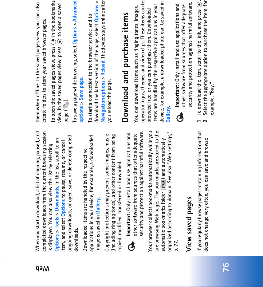 Web76When you start a download, a list of ongoing, paused, and completed downloads from the current browsing session is displayed. You can also view the list by selecting Options &gt; Tools &gt; Downloads. In the list, scroll to an item, and select Options to pause, resume, or cancel ongoing downloads, or open, save, or delete completed downloads. Downloaded items are handled by the respective applications in your device, for example, a downloaded image is saved in Gallery.Copyright protections may prevent some images, music (including ringing tones), and other content from being copied, modified, transferred or forwarded.Important: Only install and use applications and other software from sources that offer adequate security and protection against harmful software.Your browser collects bookmarks automatically while you are browsing Web pages. The bookmarks are stored to the automatic bookmarks folder ( ) and automatically organized according to domain. See also &quot;Web settings‚&quot; p. 77.View saved pagesIf you regularly browse pages containing information that does not change very often, you can save and browse them when offline. In the saved pages view you can also create folders to store your saved browser pages.To open the saved pages view, press   in the bookmarks view. In the saved pages view, press   to open a saved page ( ).To save a page while browsing, select Options &gt; Advanced options &gt; Save page. To start a connection to the browser service and to download the latest version of the page, select Options &gt; Navigation options &gt; Reload. The device stays online after you reload the page.Download and purchase itemsYou can download items such as ringing tones, images, operator logos, themes, and video clips. These items can be provided free, or you can purchase them. Downloaded items are handled by the respective applications in your device, for example, a downloaded photo can be saved in Gallery.Important: Only install and use applications and other software from sources that offer adequate security and protection against harmful software.1To download the item, scroll to the link, and press  .2Select the appropriate option to purchase the item, for example, “Buy.”