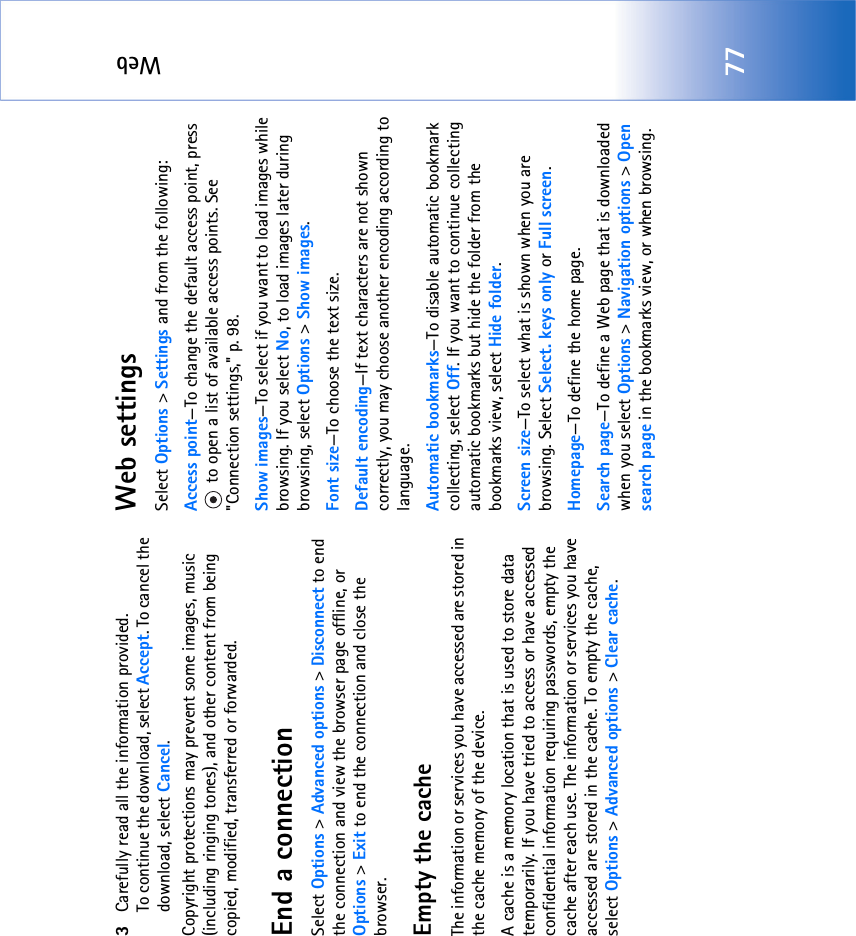 Web773Carefully read all the information provided.To continue the download, select Accept. To cancel the download, select Cancel.Copyright protections may prevent some images, music (including ringing tones), and other content from being copied, modified, transferred or forwarded.End a connectionSelect Options &gt; Advanced options &gt; Disconnect to end the connection and view the browser page offline, or Options &gt; Exit to end the connection and close the browser.Empty the cacheThe information or services you have accessed are stored in the cache memory of the device.A cache is a memory location that is used to store data temporarily. If you have tried to access or have accessed confidential information requiring passwords, empty the cache after each use. The information or services you have accessed are stored in the cache. To empty the cache, select Options &gt; Advanced options &gt; Clear cache.Web settingsSelect Options &gt; Settings and from the following:Access point—To change the default access point, press  to open a list of available access points. See &quot;Connection settings‚&quot; p. 98.Show images—To select if you want to load images while browsing. If you select No, to load images later during browsing, select Options &gt; Show images.Font size—To choose the text size.Default encoding—If text characters are not shown correctly, you may choose another encoding according to language.Automatic bookmarks—To disable automatic bookmark collecting, select Off. If you want to continue collecting automatic bookmarks but hide the folder from the bookmarks view, select Hide folder.Screen size—To select what is shown when you are browsing. Select Select. keys only or Full screen.Homepage—To define the home page.Search page—To define a Web page that is downloaded when you select Options &gt; Navigation options &gt; Open search page in the bookmarks view, or when browsing.