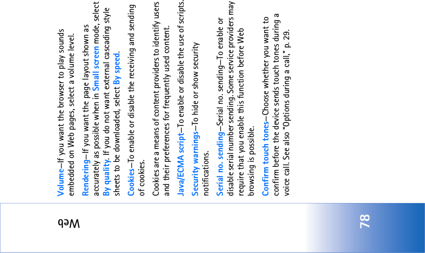 Web78Volume—If you want the browser to play sounds embedded on Web pages, select a volume level.Rendering—If you want the page layout shown as accurately as possible when in Small screen mode, select By quality. If you do not want external cascading style sheets to be downloaded, select By speed.Cookies—To enable or disable the receiving and sending of cookies.Cookies are a means of content providers to identify users and their preferences for frequently used content.Java/ECMA script—To enable or disable the use of scripts.Security warnings—To hide or show security notifications.Serial no. sending—Serial no. sending—To enable or disable serial number sending. Some service providers may require that you enable this function before Web browsing is possible.Confirm touch tones—Choose whether you want to confirm before the device sends touch tones during a voice call. See also &quot;Options during a call‚&quot; p. 29.