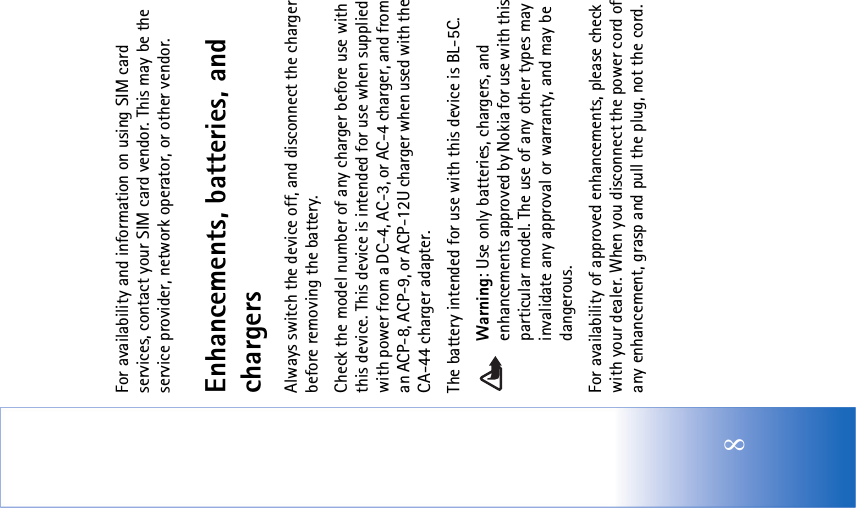 8For availability and information on using SIM card services, contact your SIM card vendor. This may be the service provider, network operator, or other vendor.Enhancements, batteries, and chargersAlways switch the device off, and disconnect the charger before removing the battery.Check the model number of any charger before use with this device. This device is intended for use when supplied with power from a DC-4, AC-3, or AC-4 charger, and from an ACP-8, ACP-9, or ACP-12U charger when used with the CA-44 charger adapter.The battery intended for use with this device is BL-5C.Warning: Use only batteries, chargers, and enhancements approved by Nokia for use with this particular model. The use of any other types may invalidate any approval or warranty, and may be dangerous.For availability of approved enhancements, please check with your dealer. When you disconnect the power cord of any enhancement, grasp and pull the plug, not the cord.