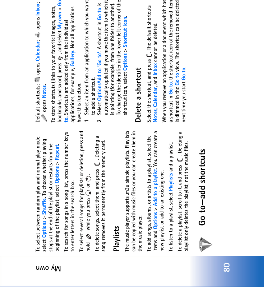 My own80To select between random play and normal play mode, select Options &gt; Shuffle. To choose whether playing stops at the end of the playlist or restarts from the beginning of the playlist, select Options &gt; Repeat.To search for songs in a song list, press the number keys to enter letters in the search box.To select several songs for playlists or deletion, press and hold   while you press   or  .To delete songs, select them, and press  . Deleting a song removes it permanently from the memory card.PlaylistsThe music player supports .m3u simple playlists. Playlists can be copied with music files or you can create them in the music player.To add songs, albums, or artists to a playlist, select the items and Options &gt; Add to a playlist. You can create a new playlist or add to an existing one.To listen to a playlist, select Playlists and a playlist.To delete a playlist, scroll to it, and press  . Deleting a playlist only deletes the playlist, not the music files.Go to—add shortcutsDefault shortcuts:   opens Calendar;  opens Inbox;  opens Notes.To store shortcuts (links to your favorite images, notes, bookmarks, and so on), press  , and select My own &gt; Go to. Shortcuts are added only from the individual applications, for example, Gallery. Not all applications have this function.1Select an item from an application to which you want to add a shortcut.2Select OptionsAdd to &apos;Go to&apos;. A shortcut in Go to is automatically updated if you move the item to which it is pointing (for example, from one folder to another).To change the identifier in the lower left corner of the shortcut icon, select Options &gt; Shortcut icon.Delete a shortcutSelect the shortcut, and press  . The default shortcuts Notes, Calendar, and Inbox cannot be deleted.When you remove an application or a document which has a shortcut in Go to, the shortcut icon of the removed item is dimmed in the Go to view. The shortcut can be deleted next time you start Go to.