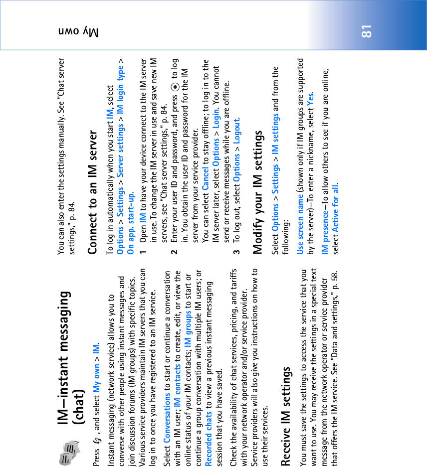 My own81IM—instant messaging (chat)Press , and select My own &gt; IM.Instant messaging (network service) allows you to converse with other people using instant messages and join discussion forums (IM groups) with specific topics. Various service providers maintain IM servers that you can log in to once you have registered to an IM service.Select Conversations to start or continue a conversation with an IM user; IM contacts to create, edit, or view the online status of your IM contacts; IM groups to start or continue a group conversation with multiple IM users; or Recorded chats to view a previous instant messaging session that you have saved.Check the availability of chat services, pricing, and tariffs with your network operator and/or service provider. Service providers will also give you instructions on how to use their services. Receive IM settingsYou must save the settings to access the service that you want to use. You may receive the settings in a special text message from the network operator or service provider that offers the IM service. See &quot;Data and settings‚&quot; p. 58. You can also enter the settings manually. See &quot;Chat server settings‚&quot; p. 84.Connect to an IM serverTo log in automatically when you start IM, select Options &gt; Settings &gt; Server settings &gt; IM login type &gt; On app. start-up.1Open IM to have your device connect to the IM server in use. To change the IM server in use and save new IM servers, see &quot;Chat server settings‚&quot; p. 84. 2Enter your user ID and password, and press   to log in. You obtain the user ID and password for the IM server from your service provider.You can select Cancel to stay offline; to log in to the IM server later, select Options &gt; Login. You cannot send or receive messages while you are offline. 3To log out, select Options &gt; Logout.Modify your IM settingsSelect Options &gt; Settings &gt; IM settings and from the following:Use screen name (shown only if IM groups are supported by the server)—To enter a nickname, select Yes.IM presence—To allow others to see if you are online, select Active for all.