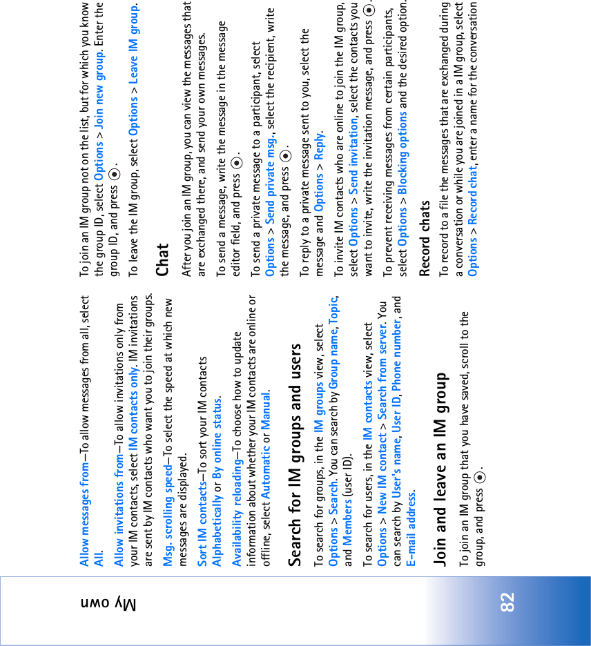 My own82Allow messages from—To allow messages from all, select All.Allow invitations from—To allow invitations only from your IM contacts, select IM contacts only. IM invitations are sent by IM contacts who want you to join their groups.Msg. scrolling speed—To select the speed at which new messages are displayed.Sort IM contacts—To sort your IM contacts Alphabetically or By online status.Availability reloading—To choose how to update information about whether your IM contacts are online or offline, select Automatic or Manual. Search for IM groups and usersTo search for groups, in the IM groups view, select Options &gt; Search. You can search by Group name, Topic, and Members (user ID).To search for users, in the IM contacts view, select Options &gt; New IM contact &gt; Search from server. You can search by User&apos;s name, User ID, Phone number, and E-mail address.Join and leave an IM groupTo join an IM group that you have saved, scroll to the group, and press  .To join an IM group not on the list, but for which you know the group ID, select Options &gt; Join new group. Enter the group ID, and press  .To leave the IM group, select Options &gt; Leave IM group.ChatAfter you join an IM group, you can view the messages that are exchanged there, and send your own messages.To send a message, write the message in the message editor field, and press  .To send a private message to a participant, select Options &gt; Send private msg., select the recipient, write the message, and press  . To reply to a private message sent to you, select the message and Options &gt; Reply.To invite IM contacts who are online to join the IM group, select Options &gt; Send invitation, select the contacts you want to invite, write the invitation message, and press  .To prevent receiving messages from certain participants, select Options &gt; Blocking options and the desired option.Record chatsTo record to a file the messages that are exchanged during a conversation or while you are joined in a IM group, select Options &gt; Record chat, enter a name for the conversation 