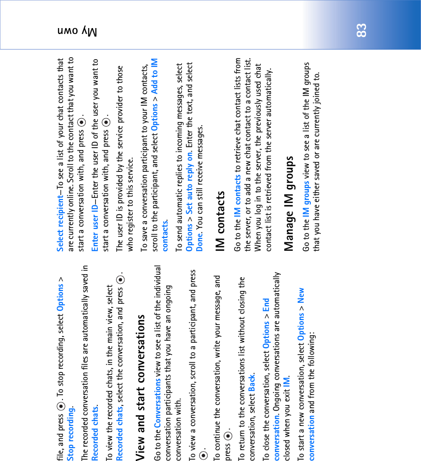 My own83file, and press  . To stop recording, select Options &gt; Stop recording.The recorded conversation files are automatically saved in Recorded chats.To view the recorded chats, in the main view, select Recorded chats, select the conversation, and press  .View and start conversationsGo to the Conversations view to see a list of the individual conversation participants that you have an ongoing conversation with.To view a conversation, scroll to a participant, and press .To continue the conversation, write your message, and press .To return to the conversations list without closing the conversation, select Back.To close the conversation, select Options &gt; End conversation. Ongoing conversations are automatically closed when you exit IM.To start a new conversation, select Options &gt; New conversation and from the following:Select recipient—To see a list of your chat contacts that are currently online. Scroll to the contact that you want to start a conversation with, and press  .Enter user ID—Enter the user ID of the user you want to start a conversation with, and press  .The user ID is provided by the service provider to those who register to this service.To save a conversation participant to your IM contacts, scroll to the participant, and select Options &gt; Add to IM contacts.To send automatic replies to incoming messages, select Options &gt; Set auto reply on. Enter the text, and select Done. You can still receive messages.IM contactsGo to the IM contacts to retrieve chat contact lists from the server, or to add a new chat contact to a contact list. When you log in to the server, the previously used chat contact list is retrieved from the server automatically.Manage IM groupsGo to the IM groups view to see a list of the IM groups that you have either saved or are currently joined to. 